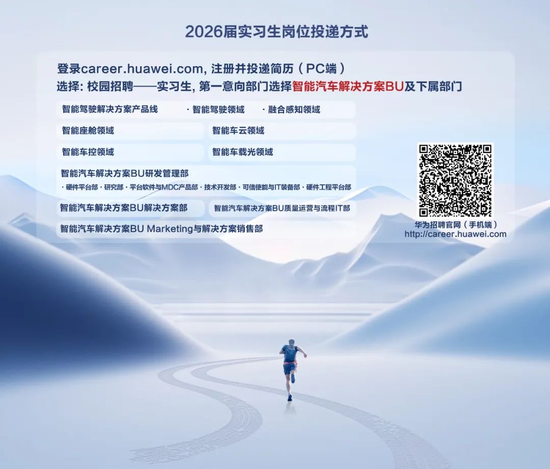 <p>2026届实习生岗位投递方式</p>
<p>登录career.huawei.com,注册并投递简历(PC端)</p>
<p>选择:校园招聘一实习生,第一意向部门选择智能汽车解决方案BU及下属部门</p>
<p>智能驾驶解决方案产品线<br/>智能座舱领域</p>
<p>智能驾驶领域</p>
<p>.融合感知领域</p>
<p>智能车云领域</p>
<p>智能车控领域</p>
<p>智能车载光领域</p>
<p>智能汽车解决方案BU研发管理部</p>
<p>.硬件平台部.研究部.平台软件与MDC产品部·技术开发部.可信使能与IT装备部.硬件工程平台部</p>
<p>智能汽车解决方案BU解决方案部</p>
<p>智能汽车解决方案BU质量运营与流程IT部</p>
<p>智能汽车解决方案BUMarketing与解决方案销售部</p>
<p>华为招聘官网(手机端)<br/>http://career.huawei.com</p>
