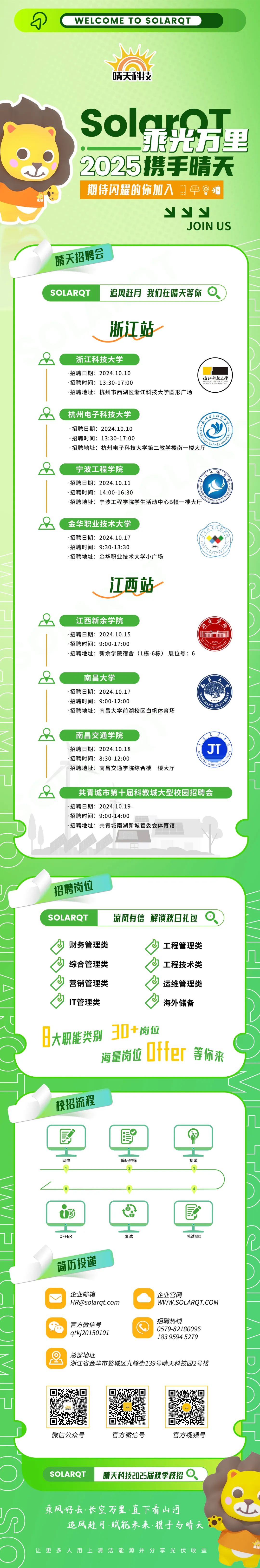 <p>WELCOME TO SOLARQT</p>
<p>晴天科技</p>
<p>SolarT</p>
<p>射万里<br/>2025携手晴天<br/>期待闪耀的你加入</p>
<p> <br/> </p>
<p>Y</p>
<p>JOIN US</p>
<p>晴天招聘会</p>
<p>SOLARQT</p>
<p>追风赶月我们在晴天等你</p>
<p>浙江站</p>
<p>浙江科技大学</p>
<p>.招聘日期:2024.10.10</p>
<p>.招聘时间:13:30-17:00</p>
<p>.招聘地址:杭州市西湖区浙江科技大学圆形广场</p>
<p>浙江科技大学</p>
<p>& TECHNOLOGY</p>
<p>杭州电子科技大学</p>
<p>②</p>
<p>.招聘日期:2024.10.10</p>
<p>.招聘时间:13:30-17:00</p>
<p>.招聘地址:杭州电子科技大学第二教学楼南一楼大厅</p>
<p>宁波工程学院</p>
<p>.招聘日期:2024.10.11</p>
<p>.招聘时间:14:00-16:30</p>
<p>.招聘地址:宁波工程学院学生活动中心B幢一楼大厅</p>
<p> </p>
<p> </p>
<p>金华职业技术大学</p>
<p>.招聘日期:2024.10.17</p>
<p>:招聘时间:9:30-13:30</p>
<p>.招聘地址:金华职业技术大学小广场</p>
<p>限黄程公<br/>人</p>
<p>学月</p>
<p> </p>
<p>1994</p>
<p>江西站</p>
<p>江西新余学院</p>
<p>招聘日期:2024.10.15</p>
<p>.招聘时间:9:00-17:00</p>
<p>招聘地址:新余学院宿舍(1栋-6栋)展位号:6</p>
<p>南昌大学</p>
<p>招聘日期:2024.10.17</p>
<p>.招聘时间:9:00-12:00</p>
<p>.招聘地址:南昌大学前湖校区白帆体育场</p>
<p> </p>
<p>南昌交通学院</p>
<p>招聘日期:2024.10.18</p>
<p>.招聘时间:8:30-12:00</p>
<p>.招聘地址:南昌交通学院综合楼一楼大厅</p>
<p>JT</p>
<p>8</p>
<p>m。emww</p>
<p>wr01LSNr</p>
<p>共青城市第十届科教城大型校园招聘会<br/>.招聘日期:2024.10.19</p>
<p>.招聘时间:9:00-14:00</p>
<p>.招聘地址:共青城南湖新城管委会体育馆</p>
<p>招聘岗位<br/>SOLARQT</p>
<p>凉风有信解锁秋日礼包</p>
<p>财务管理类<br/>综合管理类<br/>营销管理类<br/>IT管理类</p>
<p>工程管理类<br/>工程技术类<br/>运维管理类<br/>海外储备</p>
<p>日大职能类别<br/>30+岗位</p>
<p>nrr</p>
<p>Ufter<br/>海量岗位</p>
<p>等你来</p>
<p>校招流程</p>
<p>网申</p>
<p>简历初筛</p>
<p>初试</p>
<p>OFFER</p>
<p>简历投递</p>
<p>复试</p>
<p>笔试(懿)</p>
<p>"</p>
<p>O</p>
<p>企业邮箱</p>
<p>****</p>
<p>官方微信号<br/>qtkj20150101</p>
<p>企业官网</p>
<p>WWW.SOLARQT.COM</p>
<p>招聘热线</p>
<p>0579-82180096<br/>183 9594 5279</p>
<p>总部地址</p>
<p>浙江省金华市婺城区九峰街139号晴天科技园2号楼</p>
<p>微信公众号</p>
<p>官方微信号</p>
<p>官方视频号</p>
<p>SOLAROT</p>
<p>晴天科技2025届秋季校招</p>
<p>乘风好去.长空万里.直下看山河</p>
<p>追风赶月&middot;赋能未来.携手与晴天</p>
<p>让更多人用上清洁能源并分享光伏收益</p>

