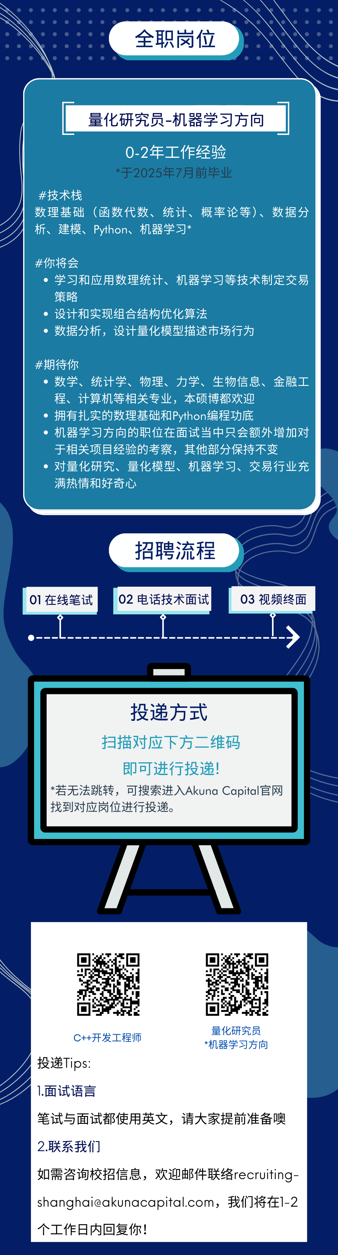 <p>全职岗位</p>
<p>量化研究员-机器学习方向</p>
<p>0-2年工作经验</p>
<p>*于2025年7月前毕业</p>
<p>#技术栈</p>
<p>数理基础(函数代数、统计、概率论等)、数据分<br/>析、建模、Python、机器学习*</p>
<p>#你将会</p>
<p>学习和应用数理统计、机器学习等技术制定交易<br/>策略</p>
<p>设计和实现组合结构优化算法</p>
<p>数据分析，设计量化模型描述市场行为</p>
<p>#期待你</p>
<p>数学、<br/>统计学、物理、力学、生物信息、金融工<br/>程、计算机等相关专业，本硕博都欢迎</p>
<p>拥有扎实的数理基础和Python编程功底</p>
<p>机器学习方向的职位在面试当中只会额外增加对<br/>于相关项目经验的考察，其他部分保持不变</p>
<p>对量化研究、量化模型、机器学习、交易行业充<br/>满热情和好奇心</p>
<p>01在线笔试</p>
<p>招聘流程<br/>02电话技术面试</p>
<p>03 视频终面</p>
<p>投递方式</p>
<p>扫描对应下方二维码</p>
<p>即可进行投递!</p>
<p>*若无法跳转，可搜索进入Akuna Capital官网<br/>找到对应岗位进行投递。</p>
<p>量化研究员</p>
<p>C++开发工程师</p>
<p>*机器学习方向</p>
<p>投递Tips:</p>
<p>1.面试语言</p>
<p>笔试与面试都使用英文，请大家提前准备噢</p>
<p>2.联系我们</p>
<p>如需咨询校招信息，欢迎邮件联络recruiting-<br/>****，我们将在1-2<br/>个工作日内回复你!</p>
