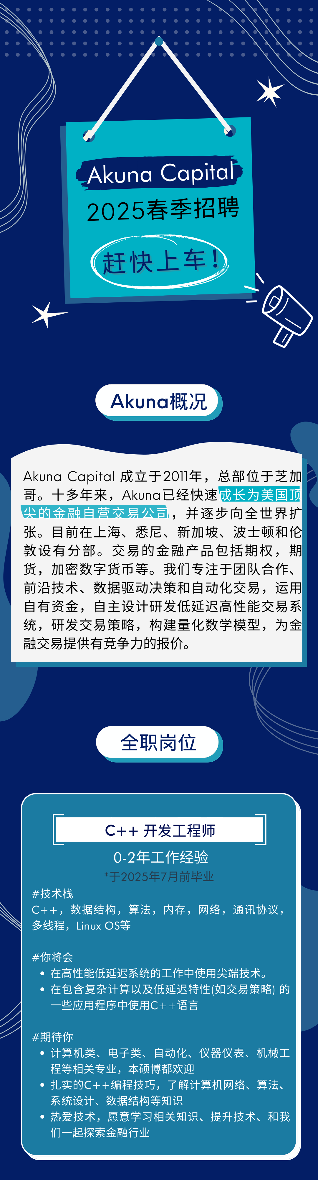 <p>Akuna Capital<br/>2025春季招聘</p>
<p>赶快上车</p>
<p>/</p>
<p> </p>
<p>Akuna概况</p>
<p>Akuna Capital成立于2O11年，总部位于芝加<br/>哥。十多年来，Akuna已经快速成长为美国顶<br/>尖的金融自营交易公司，并逐步向全世界扩<br/>张。目前在上海、悉尼、新加坡、波士顿和伦<br/>敦设有分部。交易的金融产品包括期权，期<br/>货，加密数字货币等。我们专注于团队合作、<br/>前沿技术、数据驱动决策和自动化交易，运用<br/>自有资金，自主设计研发低延迟高性能交易系<br/>统，研发交易策略，构建量化数学模型，为金<br/>融交易提供有竞争力的报价。</p>
<p>全职岗位</p>
<p>C++开发工程师</p>
<p>0-2年工作经验</p>
<p>*于2025年7月前毕业</p>
<p>#技术栈</p>
<p>C++，数据结构，算法，内存，网络，通讯协议，<br/>多线程，Linux OS等</p>
<p>#你将会</p>
<p>在高性能低延迟系统的工作中使用尖端技术。</p>
<p>在包含复杂计算以及低延迟特性(如交易策略) 的<br/>些应用程序中使用C++语言</p>
<p>#期待你</p>
<p>计算机类、电子类、自动化、<br/>仪器仪表、机械工<br/>程等相关专业，本硕博都欢迎</p>
<p>扎实的C++编程技巧，了解计算机网络、算法、<br/>系统设计、数据结构等知识</p>
<p>热爱技术，愿意学习相关知识、提升技术、和我<br/>们一起探索金融行业</p>
