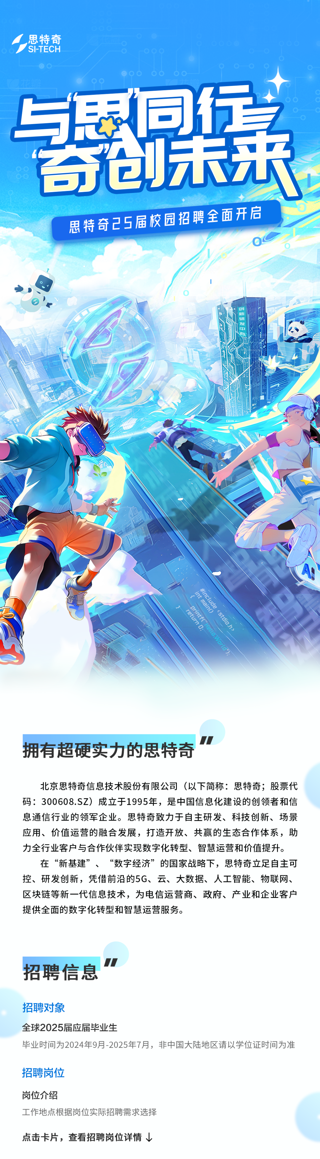 <p>思特奇<br/>S-TECH</p>
<p>思特奇25届校园招聘全面开启</p>
<p>新</p>
<p>石开</p>
<p>发</p>
<p> </p>
<p>int main()</p>
<p>#include <stdio.h></p>
<p>return D;</p>
<p>printf("Hetlo,Worla"</p>
<p>拥有超硬实力的思特奇</p>
<p>北京思特奇信息技术股份有限公司(以下简称:思特奇;股票代<br/>码:300608.SZ)成立于1995年，是中国信息化建设的创领者和信<br/>息通信行业的领军企业。思特奇致力于自主研发、科技创新、场景<br/>应用、价值运营的融合发展，打造开放、共赢的生态合作体系，助<br/>力全行业客户与合作伙伴实现数字化转型、智慧运营和价值提升。</p>
<p>在“新基建”、“数字经济”的国家战略下，思特奇立足自主可<br/>控、研发创新，凭借前沿的5G、云、大数据、人工智能、物联网、<br/>区块链等新一代信息技术，为电信运营商、政府、产业和企业客户<br/>提供全面的数字化转型和智慧运营服务。</p>
<p>招聘信息</p>
<p>招聘对象</p>
<p>全球2025届应届毕业生</p>
<p>毕业时间为2024年9月-2025年7月，非中国大陆地区请以学位证时间为准</p>
<p>招聘岗位</p>
<p>岗位介绍</p>
<p>工作地点根据岗位实际招聘需求选择</p>
<p>点击卡片，查看招聘岗位详情</p>
