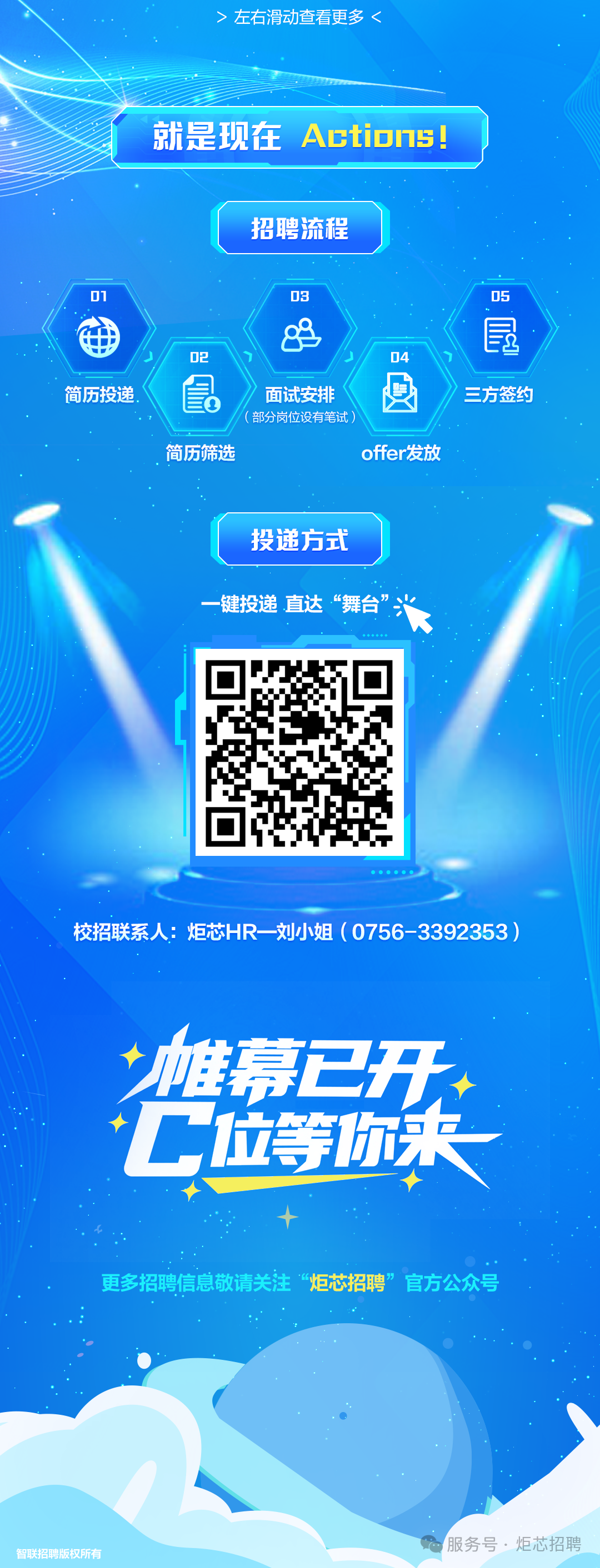 <p>>左石滑动查看更多</p>
<p>就是现在</p>
<p>Actio7s</p>
<p>招聘流程</p>
<p>01</p>
<p>03</p>
<p>05</p>
<p>昆</p>
<p>D2</p>
<p>D4</p>
<p>。</p>
<p>简历投递</p>
<p>面试安排</p>
<p>三方签约</p>
<p>(部分岗位设有笔试）</p>
<p>简历筛选</p>
<p>offer发放</p>
<p>投递方式</p>
<p>一键投递.直达&ldquo;舞台</p>
<p>校招联系人：炬芯HR 刘小姐（0756-3392353)</p>
<p>雄幕已开</p>
<p>C位等你关</p>
<p>更多招聘信息敬请关注</p>
<p>炬芯招聘</p>
<p>官方公众号</p>
<p>服务号&middot;炬芯招聘</p>
<p>智联招聘版权所有</p>
