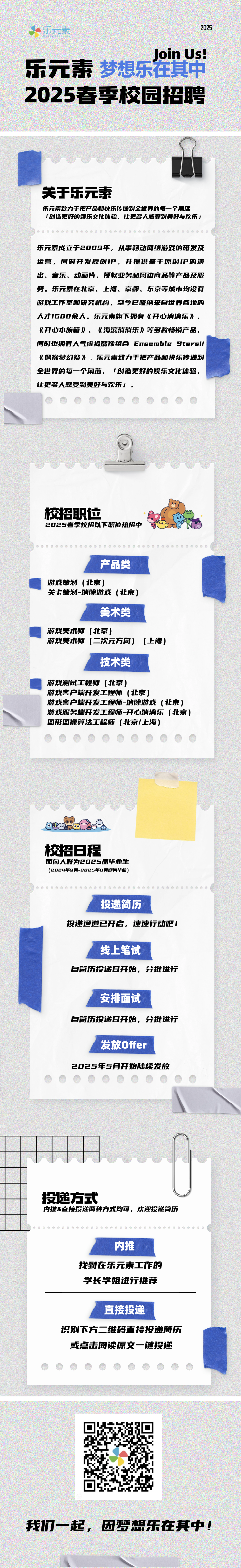 <p>乐元素</p>
<p>2025</p>
<p>21</p>
<p>Join Us!</p>
<p>乐元素梦想乐在其中<br/>2025春季校园招聘</p>
<p>关于乐元素</p>
<p>乐元素致力于把产品和快乐传递到全世界的每一个角落</p>
<p>「创造更好的娱乐文化体验、让更多人感受到美好与欢乐J</p>
<p>乐元素成立于2009年，从事移动网络游戏的研发及<br/>运营，同时开发原创IP，并提供基于原创IP的演<br/>出、音乐、动画片、授权业务和周边商品等产品及服<br/>务。乐元素在北京、上海、京都、东京等城市均设有<br/>游戏工作室和研究机构，至今已吸纳来自世界各地的<br/>人才1600余人。乐元素旗下拥有《开心消消乐》、<br/>《开心水族箱》、《海滨消消乐》等多款畅销产品,<br/>同时也拥有人气虚拟偶像组合Ensemble stars!!<br/>《偶像梦幻祭》。乐元素致力于把产品和快乐传递到<br/>全世界的每一个角落，「创造更好的娱乐文化体验、<br/>让更多人感受到美好与欢乐」。</p>
<p>校招职位</p>
<p>2025春季校招以下职位热招中</p>
<p>产品类</p>
<p>游戏策划(北京]</p>
<p>关卡策划-消除游戏(北京]</p>
<p>美术类</p>
<p>游戏美术师(北京)</p>
<p>游戏美术师(二次元方向)</p>
<p>(上海)</p>
<p>技术类</p>
<p>游戏测试工程师(北京)</p>
<p>游戏客户端开发工程师(北京]</p>
<p>游戏客户端开发工程师-消除游戏(北京)<br/>游戏服务端开发工程师-开心消消乐(北京]<br/>图形图像算法工程师(北京/上海)</p>
<p>校招日程</p>
<p>面向人群为2025届毕业生<br/>(2024年9月-2025年8月期间毕业)</p>
<p>投递简历</p>
<p>投递通道已开启，速速行动吧!</p>
<p>线上笔试</p>
<p>自简历投递日开始，分批进行</p>
<p>安排面试</p>
<p>自简历投递日开始，分批进行</p>
<p>发放Offer</p>
<p>2025年5月开始陆续发放</p>
<p>投递方式</p>
<p>内推&直接投递两种方式均可，欢迎投递简历</p>
<p>内推</p>
<p>找到在乐元素工作的<br/>学长学姐进行推荐</p>
<p>直接投递</p>
<p>识别下方二维码直接投递简历</p>
<p>或点击阅读原文一键投递</p>
<p>我们一起，因梦想乐在其中!</p>
