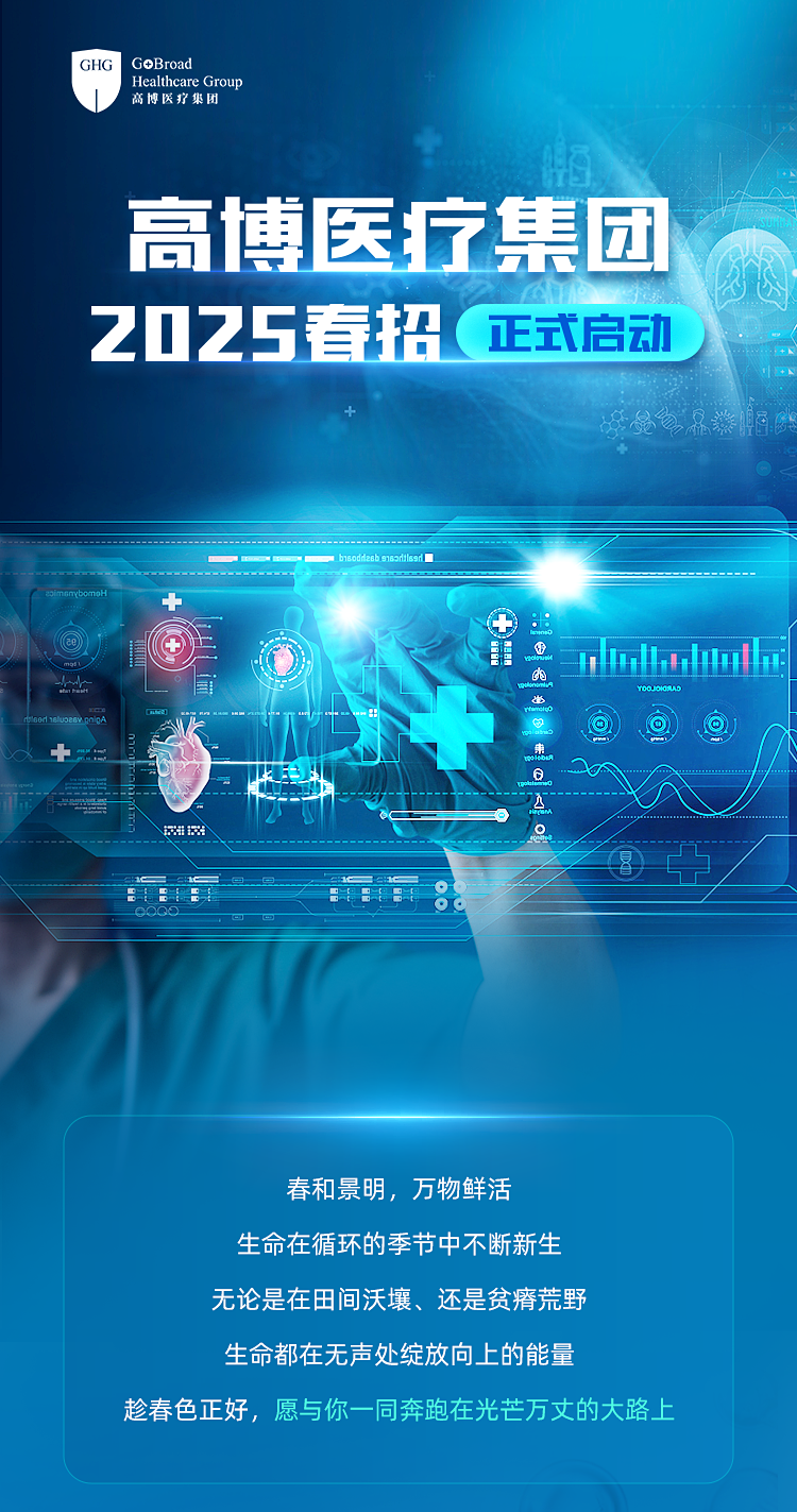 <p>GHG GoBroadHcalthear高博医疗集团Healtheare Group</p>
<p>高博医疗集团</p>
<p>bnsoddba 97add 1</p>
<p>十</p>
<p>d</p>
<p>长王州日</p>
<p>EXIXA</p>
<p>BL:L1888</p>
<p>0000</p>
<p>(</p>
<p>春和景明,万物鲜活</p>
<p>生命在循环的季节中不断新生</p>
<p>无论是在田间沃壤、还是贫瘠荒野</p>
<p>生命都在无声处绽放向上的能量</p>
<p>趁春色正好,愿与你一同奔跑在光芒万丈的大路上</p>

<table>
<tr><td></td>
<td rowspan="2"></td>
<td></td>
<td></td>
<td rowspan="2"></td>
</tr>
<tr><td></td>
<td></td>
<td></td>
</tr>
<tr><td></td>
<td colspan="4">2025春招(正式启动</td>
</tr>
</table>

