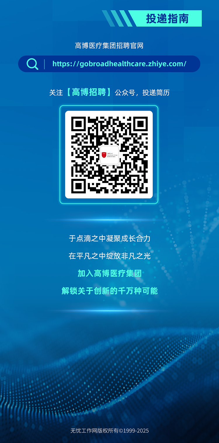 <p>投递指南</p>
<p>高博医疗集团招聘官网</p>
<p>I<br/>https://gobroadhealthcare.zhiye.com/</p>
<p>关注[高博招聘]公众号，投递简历</p>
<p>于点滴之中凝聚成长合力<br/>在平凡之中绽放非凡之光</p>
<p>加入高博医疗集团</p>
<p>解锁关于创新的千万种可能</p>
<p>无忧工作网版权所有&copy;1999-2025</p>
