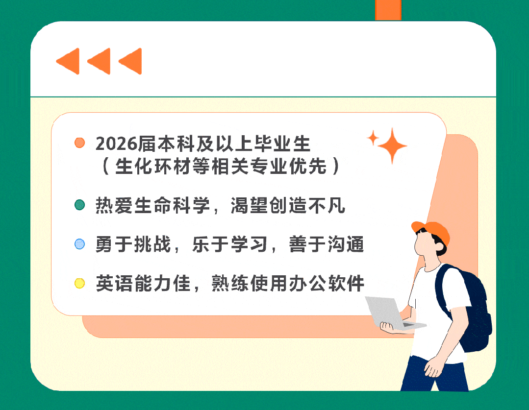<p>2026届本科及以上毕业生</p>
<p>（生化环材等相关专业优先)</p>
<p>热爱生命科学，渴望创造不凡</p>
<p>勇于挑战，乐于学习，善于沟通</p>
<p>英语能力佳,熟练使用办公软件</p>
<p>rr</p>
