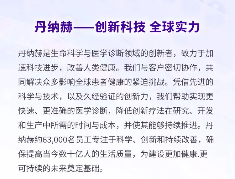 <p>丹纳赫<br/>创新科技全球实力</p>
<p>丹纳赫是生命科学与医学诊断领域的创新者，致力于加<br/>速科技进步，改善人类健康。我们与客户密切协作，共<br/>同解决众多影响全球患者健康的紧迫挑战。凭借先进的<br/>科学与技术，以及久经验证的创新力，我们帮助实现更<br/>快速、更准确的医学诊断，降低创新疗法在研究、开发<br/>和生产中所需的时间与成本，并使其能够持续推进。丹<br/>纳赫约63,000名员工专注于科学、创新和持续改善，确<br/>保提高当今数十亿人的生活质量，为建设更加健康.更<br/>可持续的未来奠定基础。</p>
