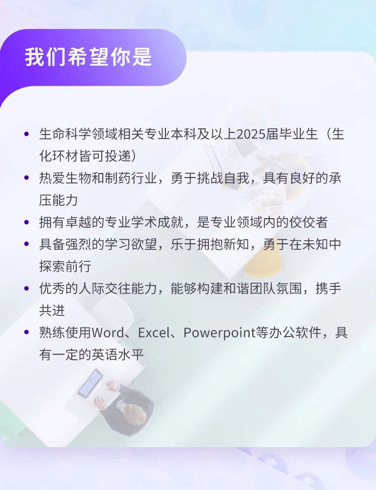 <p>我们希望你是</p>
<p>生命科学领域相关专业本科及以上2025届毕业生(生<br/>化环材皆可投递)</p>
<p>热爱生物和制药行业，勇于挑战自我，具有良好的承<br/>压能力</p>
<p>拥有卓越的专业学术成就，是专业领域内的佼佼者<br/>具备强烈的学习欲望，乐于拥抱新知，勇于在未知中<br/>探索前行</p>
<p>优秀的人际交往能力，能够构建和谐团队氛围，携手<br/>共进</p>
<p>熟练使用Word、Excel、Powerpoint等办公软件，具<br/>有一定的英语水平</p>
