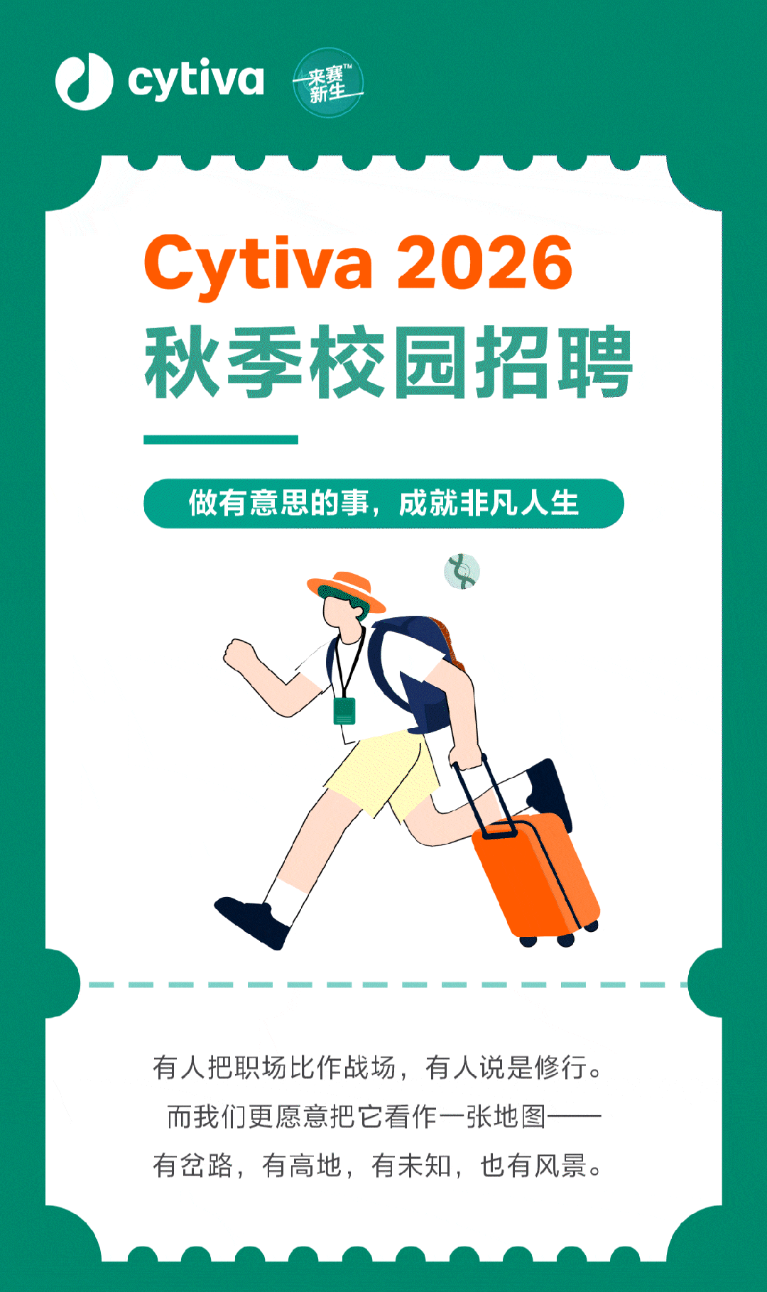 <p>cytiva</p>
<p>薪壅</p>
<p>Cytiva</p>
<p>2026</p>
<p>秋季校园招聘</p>
<p>做有意思的事，成就非凡人生</p>
<p>有人把职场比作战场，有人说是修行。</p>
<p>而我们更愿意把它看作一张地图</p>
<p>有岔路，有高地，有未知，也有风景。</p>
