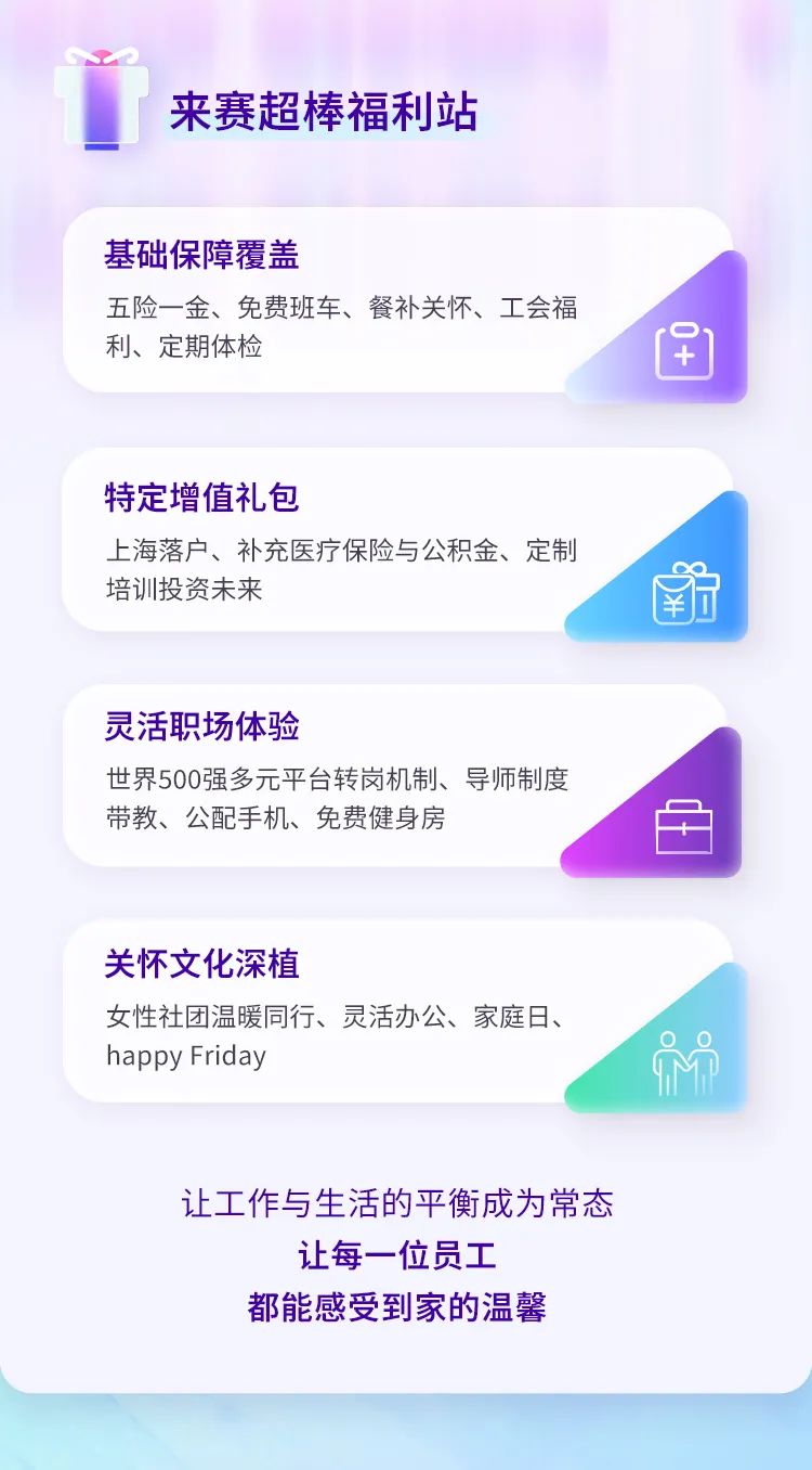 <p>来赛超棒福利站</p>
<p>基础保障覆盖</p>
<p>五险一金、免费班车、餐补关怀、工会福<br/>利、定期体检</p>
<p> </p>
<p> </p>
<p>特定增值礼包</p>
<p>上海落户、补充医疗保险与公积金、定制<br/>培训投资未来</p>
<p>￥</p>
<p>灵活职场体验</p>
<p>世界500强多元平台转岗机制、导师制度<br/>带教、公配手机、免费健身房</p>
<p>关怀文化深植</p>
<p>女性社团温暖同行、灵活办公、家庭日、<br/>happy Friday</p>
<p>让工作与生活的平衡成为常态</p>
<p>让每一位员工<br/>都能感受到家的温馨</p>
