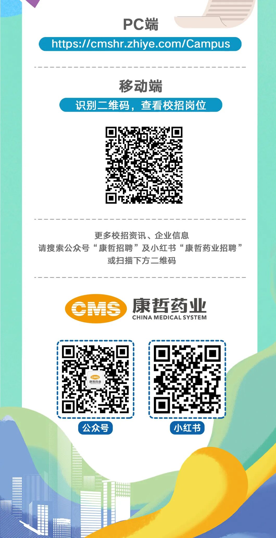 <p>PC端</p>
<p>https://cmshr.zhiye.com/Campus</p>
<p>移动端</p>
<p>识别二维码，查看校招岗位</p>
<p>更多校招资讯、企业信息</p>
<p>请搜索公众号&ldquo;康哲招聘&rdquo;及小红书&ldquo;康哲药业招聘</p>
<p>或扫描下方二维码</p>
<p>康哲药业</p>
<p>CMS</p>
<p>CHINA MEDICAL SYSTEM</p>
<p>福业</p>
<p>公众号</p>
<p>小红书</p>
