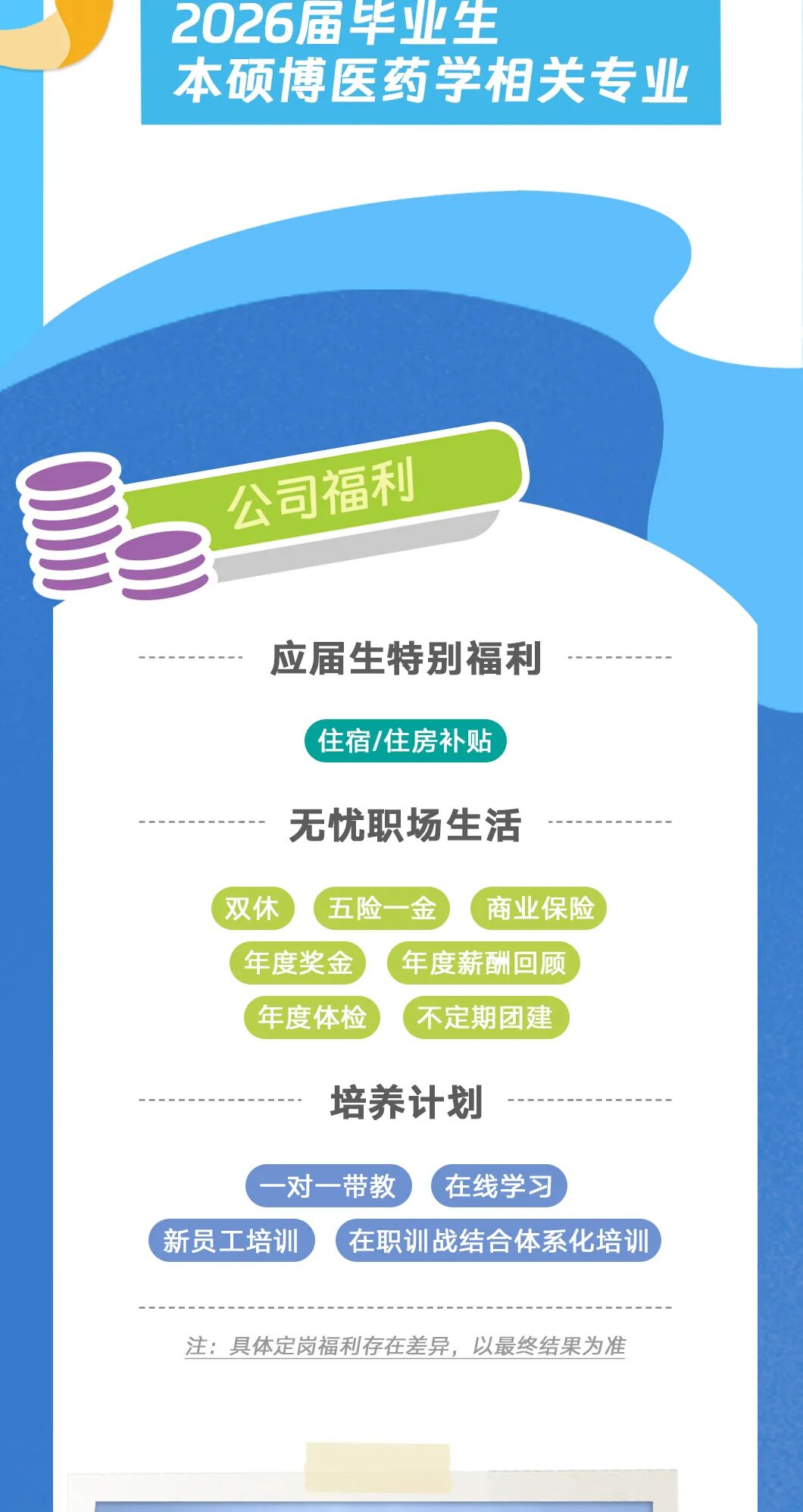 <p>2026届毕业生</p>
<p>本硕博医药学相关专业</p>
<p>公司福利</p>
<p>应届生特别福利</p>
<p>住宿/住房补贴</p>
<p>无忧职场生活</p>
<p>双休</p>
<p>五险一金</p>
<p>商业保险</p>
<p>年度奖金</p>
<p>年度薪酬回顾</p>
<p>年度体检</p>
<p>不定期团建</p>
<p>培养计划</p>
<p>一对一带教</p>
<p>在线学习</p>
<p>新员工培训</p>
<p>在职训战结合体系化培训</p>
<p>注：具体定岗福利存在差异，以最终结果为准</p>

