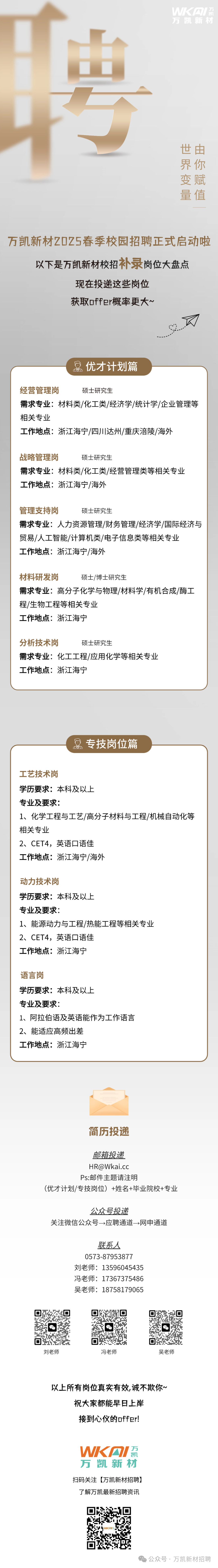 <p>聘</p>
<p>万凯新材<br/>WK网IE</p>
<p>世由</p>
<p>界你</p>
<p>变赋</p>
<p>量值</p>
<p>万凯新材Z0Z5春季校园招聘正式启动啦</p>
<p>以下是万凯新材校招补录岗位大盘点</p>
<p>现在投递这些岗位</p>
<p>获取offer概率更大~</p>
<p> </p>
<p>优才计划篇</p>
<p>经营管理岗</p>
<p>硕士研究生</p>
<p>需求专业:材料类/化工类/经济学/统计学/企业管理等<br/>相关专业</p>
<p>工作地点:浙江海宁/四川达州/重庆涪陵/海外</p>
<p>战略管理岗</p>
<p>硕士研究生</p>
<p>需求专业:材料类/化工类/经营管理类等相关专业<br/>工作地点:浙江海宁/海外</p>
<p>管理支持岗</p>
<p>硕士研究生</p>
<p>需求专业:人力资源管理/财务管理/经济学/国际经济与<br/>贸易/人工智能/计算机类/电子信息类等相关专业</p>
<p>工作地点:浙江海宁/海外</p>
<p>材料研发岗</p>
<p>硕士/博士研究生</p>
<p>需求专业:高分子化学与物理/材料学/有机合成/酶工<br/>程/生物工程等相关专业</p>
<p>工作地点:浙江海宁</p>
<p>分析技术岗</p>
<p>硕士研究生</p>
<p>需求专业:化工工程/应用化学等相关专业<br/>工作地点:浙江海宁</p>
<p> </p>
<p>专技岗位篇</p>
<p>工艺技术岗</p>
<p>学历要求:本科及以上</p>
<p>专业及要求:</p>
<p>1、化学工程与工艺/高分子材料与工程/机械自动化等<br/>相关专业</p>
<p>2、CET4，英语口语佳</p>
<p>工作地点:浙江海宁/海外</p>
<p>动力技术岗</p>
<p>学历要求:本科及以上</p>
<p>专业及要求:</p>
<p>1、能源动力与工程/热能工程等相关专业<br/>2、CET4，英语口语佳</p>
<p>工作地点:浙江海宁</p>
<p>语言岗</p>
<p>学历要求:本科及以上</p>
<p>专业及要求:</p>
<p>1、阿拉伯语及英语能作为工作语言<br/>2、能适应高频出差</p>
<p>工作地点:浙江海宁</p>
<p>简历投递</p>
<p>邮箱投递</p>
<p>****</p>
<p>Ps:邮件主题请注明</p>
<p>(优才计划/专技岗位)+姓名+毕业院校+专业</p>
<p>公众号投递</p>
<p>关注微信公众号→应聘通道→网申通道</p>
<p>联系人</p>
<p>0573-87953877<br/>刘老师:13596045435<br/>冯老师:17367375486<br/>吴老师:18758179065</p>
<p>4</p>
<p>刘老师</p>
<p>冯老师</p>
<p>吴老师</p>
<p>以上所有岗位真实有效,诚不欺你~<br/>祝大家都能早日上岸</p>
<p>接到心仪的offer!</p>
<p>WKAI<br/>万凯新材<br/>扫码关注[万凯新材招聘]<br/>了解万凯最新招聘资讯</p>
<p>公众号.万凯新材招聘</p>
