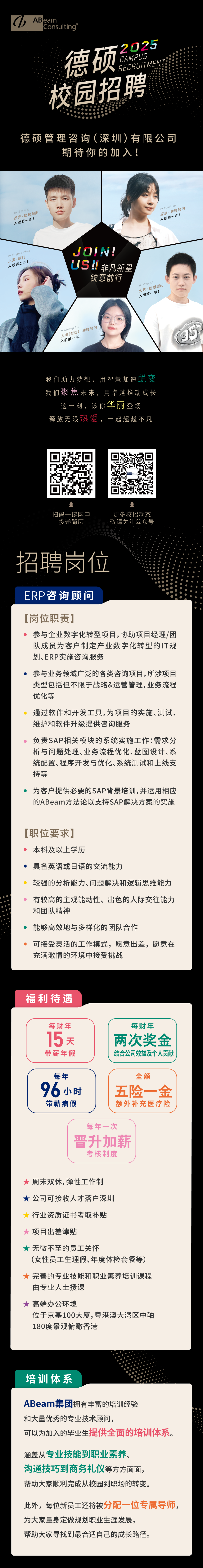 <p>ABeam<br/>Consulting</p>
<p>2025</p>
<p>德硕</p>
<p>CAMPUS<br/>RECRUITMENI<br/>校园招聘</p>
<p>德硕管理咨询(深圳)有限公司</p>
<p>期待你的加入!</p>
<p>周游拾光<br/>西安.助理顾问</p>
<p>入职第一年!</p>
<p>EnigmaZhal</p>
<p>上海.顾问</p>
<p>入职第二年!</p>
<p>YumiLin<br/>深圳.助理顾问</p>
<p>入职第一年!</p>
<p>JOI</p>
<p>US!非凡新星</p>
<p>锐意前行</p>
<p> Nico A</p>
<p>大连.助理顾问</p>
<p>入职第一年!</p>
<p>Cherry Liu<br/>上海(张江).助理顾问</p>
<p>入职第一年!</p>
<p>我们助力梦想，用智慧加速蜕变<br/>我们聚焦未来，用卓越推动成长</p>
<p>一讼，该你华丽登场<br/>释放无限热爱<br/>一起超越不凡</p>
<p>扫码一键网申<br/>投递简历</p>
<p>更多校招动态<br/>敬请关注公众号</p>
<p>招聘岗位</p>
<p>ERP咨询顾问</p>
<p>[岗位职责]</p>
<p>参与企业数字化转型项目,协助项目经理/团<br/>队成员为客户制定产业数字化转型的IT规<br/>划、ERP实施咨询服务</p>
<p>参与业务领域广泛的各类咨询项目,所涉项目<br/>类型包括但不限于战略&运营管理,业务流程<br/>优化等</p>
<p>通过软件和开发工具,为项目的实施、测试、<br/>维护和软件升级提供咨询服务</p>
<p>负责SAP相关模块的系统实施工作:需求分<br/>析与问题处理、业务流程优化、蓝图设计、系<br/>统配置、程序开发与优化、系统测试和上线支<br/>持等</p>
<p>为客户提供必要的SAP背景培训,并运用相应<br/>的ABeam方法论以支持SAP解决方案的实施</p>
<p>[职位要求]</p>
<p>本科及以上学历</p>
<p>具备英语或日语的交流能力</p>
<p>较强的分析能力、问题解决和逻辑思维能力<br/>有较高的主观能动性、出色的人际交往能力<br/>和团队精神</p>
<p>能够高效地与多样化的团队合作</p>
<p>可接受灵活的工作模式，愿意出差，愿意在<br/>充满激情的环境中接受挑战</p>
<p>福利待遇</p>
<p>每财年</p>
<p>15天</p>
<p>带薪年假</p>
<p>每财年<br/>两次奖金<br/>结合公司效益及个人贡献</p>
<p>每年<br/>96小时</p>
<p>带薪病假</p>
<p>全额</p>
<p>五险一金<br/>额外补充医疗险</p>
<p>每年一次<br/>晋升加薪</p>
<p>考核制度</p>
<p>周末双休,弹性工作制</p>
<p>★公司可接收人才落户深圳</p>
<p>行业资质证书考取补贴</p>
<p>项目出差津贴</p>
<p>★无微不至的员工关怀</p>
<p>(女性员工生理假、年度体检套餐等)<br/>完善的专业技能和职业素养培训课程<br/>由专业人士授课</p>
<p>高端办公环境</p>
<p>位于京基100大厦,粤港澳大湾区中轴<br/>180度景观俯瞰香港</p>
<p>培训体系</p>
<p>ABeam集团拥有丰富的培训经验</p>
<p>和大量优秀的专业技术顾问，</p>
<p>可以为加入的毕业生提供全面的培训体系。</p>
<p>涵盖从专业技能到职业素养、<br/>沟通技巧到商务礼仪等方方面面，<br/>帮助大家顺利完成从校园到职场的转变。</p>
<p>此外，每位新员工还将被分配一位专属导师，<br/>为大家量身定做规划职业生涯发展，</p>
<p>帮助大家寻找到最合适自己的成长路径。</p>

