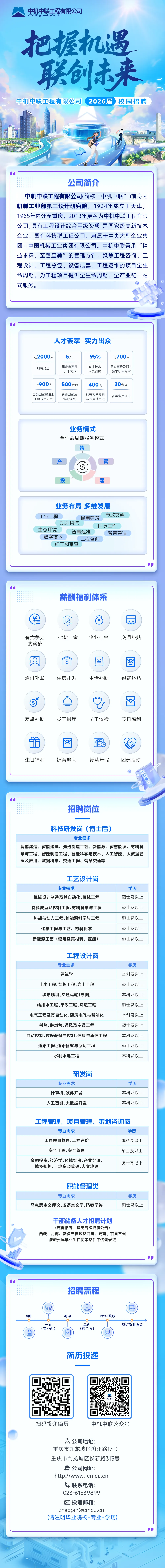 <p>中机中联工程有限公司</p>
<p>CMCU Engineering Co., Ltd.</p>
<p>把握机遇</p>
<p>联创来</p>
<p>中机中联工程有限公司</p>
<p>2026届</p>
<p>校园招聘</p>
<p>公司简介</p>
<p>中机中联工程有限公司(简称&ldquo;中机中联&rdquo;)前身为</p>
<p>机械工业部第三设计研究院,1964年成立于天津，</p>
<p>1965年内迁至重庆，2013年更名为中机中联工程有限</p>
<p>公司，具有工程设计综合甲级资质，是国家级高新技术</p>
<p>企业、国有科技型工程公司，隶属于中央大型企业集</p>
<p>团--中国机械工业集团有限公司。中机中联秉承&ldquo;精</p>
<p>益求精、至善至美&rdquo;的管理方针，聚焦工程咨询、工</p>
<p>程设计、工程总包、设备成套、工程运维的项目全生</p>
<p>命周期，为工程项目提供全生命周期、全产业链一站</p>
<p>式服务。</p>
<p>人才荟萃</p>
<p>实力出众</p>
<p>近2000人</p>
<p>95%</p>
<p>近700人</p>
<p>重庆市勘察</p>
<p>专业技术</p>
<p>具有高级及以上</p>
<p>现有员工</p>
<p>设计大师</p>
<p>人员占比</p>
<p>技术职称专家</p>
<p>近900人</p>
<p>500余项</p>
<p>400项</p>
<p>30余项</p>
<p>各类国家级注册</p>
<p>获得国家及</p>
<p>拥有相关专利</p>
<p>各类资质证书</p>
<p>工程技术人员</p>
<p>省部级奖</p>
<p>与专有技术近</p>
<p>业务模式</p>
<p>全生命周期服务模式</p>
<p>策</p>
<p>产</p>
<p>营</p>
<p>O</p>
<p>投</p>
<p>建</p>
<p>业务布局多维发展</p>
<p>工业工程</p>
<p>市政交通</p>
<p>民用建筑</p>
<p>规划物流</p>
<p>国际工程</p>
<p>生态环境</p>
<p>智慧运维</p>
<p>智慧建造</p>
<p>数字技术</p>
<p>工程咨询</p>
<p>施工图审查</p>
<p>薪酬福利体系</p>
<p>￥</p>
<p>￥</p>
<p>O</p>
<p>有竞争力</p>
<p>七险一金</p>
<p>企业年金</p>
<p>交通补贴</p>
<p>的薪酬</p>
<p>2</p>
<p>8</p>
<p>S</p>
<p>通讯补贴</p>
<p>住房补贴</p>
<p>生活补助</p>
<p>餐费补贴</p>
<p>差旅补助</p>
<p>员工餐厅</p>
<p>员工体检</p>
<p>节日福利</p>
<p>金</p>
<p>b</p>
<p>生日福利</p>
<p>婚育慰问</p>
<p>带薪年假</p>
<p>团建活动</p>
<p>招聘岗位</p>
<p>科技研发岗（博士后)</p>
<p>专业需求</p>
<p>智能建造、智能建筑、先进制造工艺、新能源、智慧能源、材料科</p>
<p>学与工程、智能制造工程、智能科学与技术、人工智能、大数据管</p>
<p>理及应用、数据科学、交通工程、智慧交通等</p>
<p>工艺设计岗</p>
<p>专业需求</p>
<p>学历</p>
<p>机械设计制造及其自动化、机械工程</p>
<p>硕士及以上</p>
<p>材料成型及控制工程、材料科学与工程</p>
<p>硕士及以上</p>
<p>热能与动力工程、新能源科学与工程</p>
<p>硕士及以上</p>
<p>化学工程与工艺、材料化学</p>
<p>硕士及以上</p>
<p>新能源工艺(锂电及其材料、氢能)</p>
<p>硕士及以上</p>
<p>工程设计岗</p>
<p>专业需求</p>
<p>学历</p>
<p>建筑学</p>
<p>本科及以上</p>
<p>土木工程、结构工程、岩土工程</p>
<p>硕士及以上</p>
<p>城市规划、交通运输(总图)</p>
<p>本科及以上</p>
<p>给排水工程、市政工程、环境工程</p>
<p>硕士及以上</p>
<p>电气工程及其自动化、建筑电气与智能化</p>
<p>本科及以上</p>
<p>供热、供燃气、通风及空调工程</p>
<p>硕士及以上</p>
<p>自动控制、过程装备与控制、信息与通信工程</p>
<p>本科及以上</p>
<p>道路工程、道路桥梁与渡河工程</p>
<p>硕士及以上</p>
<p>水利水电工程</p>
<p>本科及以上</p>
<p>研发岗</p>
<p>专业需求</p>
<p>学历</p>
<p>计算机、软件开发</p>
<p>本科及以上</p>
<p>人工智能、大数据开发</p>
<p>本科及以上</p>
<p>工程管理、项目管理、策划咨询岗</p>
<p>专业需求</p>
<p>学历</p>
<p>工程项目管理、工程造价</p>
<p>本科及以上</p>
<p>安全工程、安全管理</p>
<p>硕士及以上</p>
<p>金融投资、经济学、区域经济、产业经济、</p>
<p>硕士及以上</p>
<p>城乡规划、土地资源管理、人文地理</p>
<p>职能管理类</p>
<p>专业需求</p>
<p>学历</p>
<p>马克思主义理论、汉语言文学、档案学等</p>
<p>硕士及以上</p>
<p>干部储备人才招聘计划</p>
<p>(定向招聘,详见后续招聘公告)</p>
<p>西藏、青海、新疆三省区及四川、云南、甘肃三省</p>
<p>涉藏州县毕业生在同等条件下优先录取</p>
<p>招聘流程</p>
<p>会</p>
<p>$83</p>
<p>E艺</p>
<p>网申</p>
<p>测评</p>
<p>offer发放</p>
<p>面</p>
<p>二面</p>
<p>签订就业协议</p>
<p>(专业面)</p>
<p>(综合面）</p>
<p>昏</p>
<p>简历投递</p>
<p>中机中联</p>
<p>扫码投递简历</p>
<p>中机中联公众号</p>
<p>&reg;公司地址:</p>
<p>重庆市九龙坡区渝州路17号</p>
<p>重庆市九龙坡区长新路313号</p>
<p>E公司网址:</p>
<p>http://www. cmcu.cn</p>
<p>联系电话：</p>
<p>023-61539899</p>
<p>投递邮箱:</p>
<p>****</p>
<p>(请注明毕业院校+专业+学历</p>
