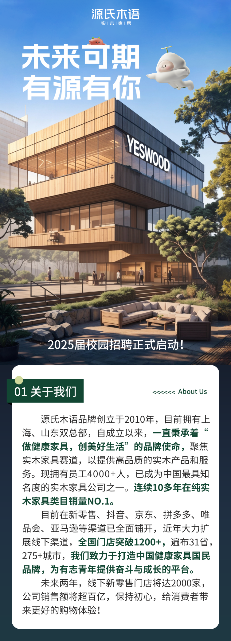 <p>源氏木语</p>
<p>实木|家居</p>
<p>未来可期</p>
<p>有源有你&rdquo;</p>
<p>ESV</p>
<p>SNOD</p>
<p>2025届校园招聘正式启动</p>
<p>01关于我们<<<<<< About Us</p>
<p>源氏木语品牌创立于2010年, 目前拥有,上</p>
<p>海、山东双总部,自成立以来,-直秉承着</p>
<p>做健康家具,创美好生活&rdquo;的品牌使命,聚焦</p>
<p>实木家具赛道,以提供高品质的实木产品和服</p>
<p>务。现拥有员工4000+人,已成为中国最具知</p>
<p>名度的实木家具公司之一。连续10多年在纯实</p>
<p>木家具类目销量N0.1。</p>
<p>目前在新零售、抖音、京东、拼多多、唯</p>
<p>品会、亚马逊等渠道已全面铺开,近年大力扩</p>
<p>展线下渠道,全国i ]店突破1200+,遍布31省,</p>
<p>275+城市,我们致力于打造中国健康家具国民</p>
<p>品牌,为有志青年提供奋斗与成长的平台。</p>
<p>未来两年,线下新零售i ]店将达2000家,</p>
<p>公司销售额将超百亿,保持初心,给消费者带</p>
<p>来更好的购物体验!</p>
