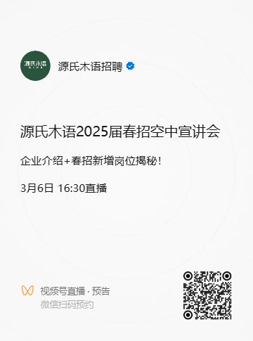 <p>博氏求诺</p>
<p>源氏木语招聘</p>
<p>源氏木语2025届春招空中宣讲会<br/>企业介绍+春招新增岗位揭秘!</p>
<p>3月6日16:30直播</p>
<p>视频号直播.预告<br/>微信扫码预约</p>
