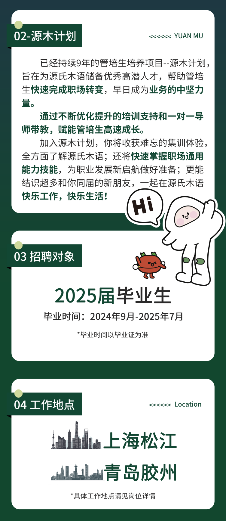 <p>02-源木计划</p>
<p><<<<<< YUAN MU</p>
<p>已经持续9年的管培生培养项目--源木计划，<br/>旨在为源氏木语储备优秀高潜人才，帮助管培<br/>生快速完成职场转变，早日成为业务的中坚力<br/>量。</p>
<p>通过不断优化提升的培训支持和一对一导<br/>师带教，赋能管培生高速成长。</p>
<p>加入源木计划，你将收获难忘的集训体验，<br/>全方面了解源氏木语;还将快速掌握职场通用<br/>能力技能，为职业发展新启航做好准备;更能<br/>结识超多和你同届的新朋友，一起在源氏木语<br/>快乐工作，快乐生活!</p>
<p>03招聘对象</p>
<p>2025届毕业生<br/>毕业时间:2024年9月-2025年7月</p>
<p>*毕业时间以毕业证为准</p>
<p>04工作地点</p>
<p><<<<<< Location</p>
<p>上海松江<br/>L山青岛胶州<br/>*具体工作地点请见岗位详情</p>
