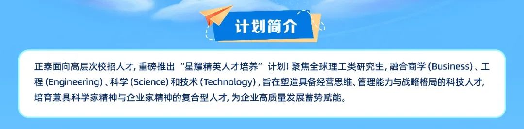 <p>计划简介</p>
<p>正泰面向高层次校招人才,重磅推出“星耀精英人才培养”计划!聚焦全球理工类研究生,融合商学(Business)、工<br/>程(Engineering)、科学(Science)和技术(Technology),旨在塑造具备经营思维、管理能力与战略格局的科技人才,<br/>培育兼具科学家精神与企业家精神的复合型人才,为企业高质量发展蓄势赋能。</p>
