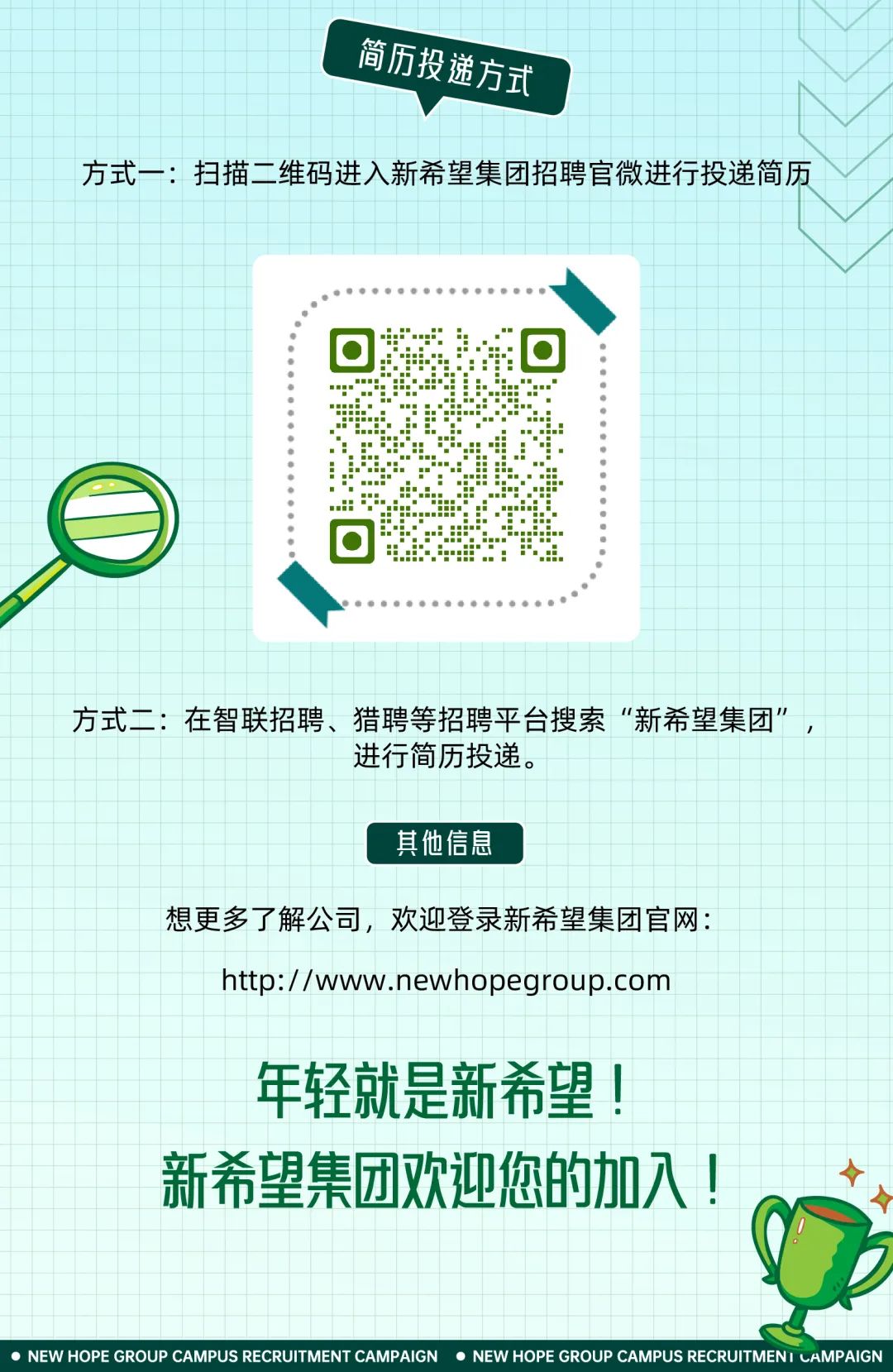 <p>简历投 潍方式,</p>
<p>\'</p>
<p>想更多</p>
<p>!</p>
<p> NEW HOPE GROUP CAMPUS RECRUITMENT CAMPAIGN  NEW HOPE GROUP CAMPUS RECRUITMENI LAMPAIGN</p>

<table>
<tr><td colspan="2"></td>
<td></td>
<td colspan="7"></td>
<td></td>
<td colspan="3"></td>
<td rowspan="3"></td>
</tr>
<tr><td colspan="2"></td>
<td></td>
<td></td>
<td colspan="7"></td>
<td rowspan="2" colspan="2"></td>
<td rowspan="2"></td>
</tr>
<tr><td colspan="2"></td>
<td></td>
<td></td>
<td colspan="7"></td>
</tr>
<tr><td rowspan="2"></td>
<td colspan="2"></td>
<td></td>
<td></td>
<td colspan="6"></td>
<td colspan="2"></td>
<td></td>
<td rowspan="3">历</td>
</tr>
<tr><td></td>
<td>方式一</td>
<td colspan="11">:扫描二维码进入新希望集团招聘官微进行投递简</td>
</tr>
<tr><td colspan="9"></td>
<td></td>
<td></td>
<td colspan="2"></td>
<td></td>
</tr>
<tr><td colspan="9"></td>
<td></td>
<td colspan="4"></td>
<td></td>
</tr>
<tr><td colspan="14">t</td>
<td></td>
</tr>
<tr><td colspan="14"></td>
<td></td>
</tr>
<tr><td colspan="14">☐ * :. ☐</td>
<td></td>
</tr>
<tr><td colspan="14"></td>
<td></td>
</tr>
<tr><td colspan="14"></td>
<td></td>
</tr>
<tr><td colspan="14"></td>
<td></td>
</tr>
<tr><td colspan="14"></td>
<td></td>
</tr>
<tr><td colspan="2"></td>
<td rowspan="2"></td>
<td colspan="11"></td>
<td></td>
</tr>
<tr><td colspan="2"></td>
<td colspan="11"></td>
<td></td>
</tr>
<tr><td colspan="2"></td>
<td></td>
<td colspan="11"></td>
<td></td>
</tr>
<tr><td colspan="14"></td>
<td></td>
</tr>
<tr><td colspan="14">0 ..I◆</td>
<td></td>
</tr>
<tr><td colspan="14"></td>
<td></td>
</tr>
<tr><td colspan="14"></td>
<td></td>
</tr>
<tr><td colspan="14"></td>
<td></td>
</tr>
<tr><td colspan="14"></td>
<td></td>
</tr>
<tr><td colspan="14"></td>
<td></td>
</tr>
<tr><td colspan="3"></td>
<td rowspan="2">在智联招聘</td>
<td rowspan="2" colspan="6">猎聘等招聘平台搜索</td>
<td rowspan="2" colspan="4">&ldquo;新希望集团&rsquo;</td>
<td></td>
</tr>
<tr><td colspan="3">方式二:</td>
<td>,</td>
</tr>
<tr><td colspan="5"></td>
<td colspan="3">进行简历投递。</td>
<td colspan="6"></td>
<td rowspan="2"></td>
</tr>
<tr><td colspan="5"></td>
<td colspan="3"></td>
<td colspan="6"></td>
</tr>
<tr><td colspan="5"></td>
<td colspan="3"></td>
<td colspan="6"></td>
<td></td>
</tr>
<tr><td colspan="5"></td>
<td colspan="3">其他信息</td>
<td colspan="6"></td>
<td></td>
</tr>
<tr><td colspan="5"></td>
<td colspan="3"></td>
<td colspan="6"></td>
<td></td>
</tr>
<tr><td colspan="3"></td>
<td rowspan="3" colspan="2">了解公司,</td>
<td rowspan="3" colspan="8">欢迎登录新希望集团官网:</td>
<td></td>
<td></td>
</tr>
<tr><td colspan="3"></td>
<td></td>
<td></td>
</tr>
<tr><td colspan="3"></td>
<td></td>
<td></td>
</tr>
<tr><td colspan="3"></td>
<td rowspan="3">http</td>
<td rowspan="3">:/ /wwv</td>
<td rowspan="3">v.</td>
<td rowspan="3">nev</td>
<td rowspan="3">vhop</td>
<td rowspan="3">eg</td>
<td rowspan="3" colspan="2">oup.c</td>
<td rowspan="3">bm</td>
<td colspan="2"></td>
<td></td>
</tr>
<tr><td colspan="3"></td>
<td colspan="2"></td>
<td></td>
</tr>
<tr><td colspan="3"></td>
<td colspan="2"></td>
<td></td>
</tr>
<tr><td colspan="9"></td>
<td colspan="2"></td>
<td colspan="3"></td>
<td></td>
</tr>
<tr><td colspan="9"></td>
<td colspan="2"></td>
<td colspan="3"></td>
<td></td>
</tr>
<tr><td colspan="9"></td>
<td rowspan="2" colspan="2"></td>
<td colspan="3"></td>
<td></td>
</tr>
<tr><td colspan="9">年轻就是新希望!</td>
<td colspan="3"></td>
<td></td>
</tr>
<tr><td colspan="9"></td>
<td colspan="2"></td>
<td colspan="3"></td>
<td></td>
</tr>
<tr><td colspan="4">新希</td>
<td>集团</td>
<td colspan="3">欢迎您</td>
<td>的</td>
<td colspan="3">加</td>
<td>入</td>
<td></td>
<td></td>
</tr>
</table>
