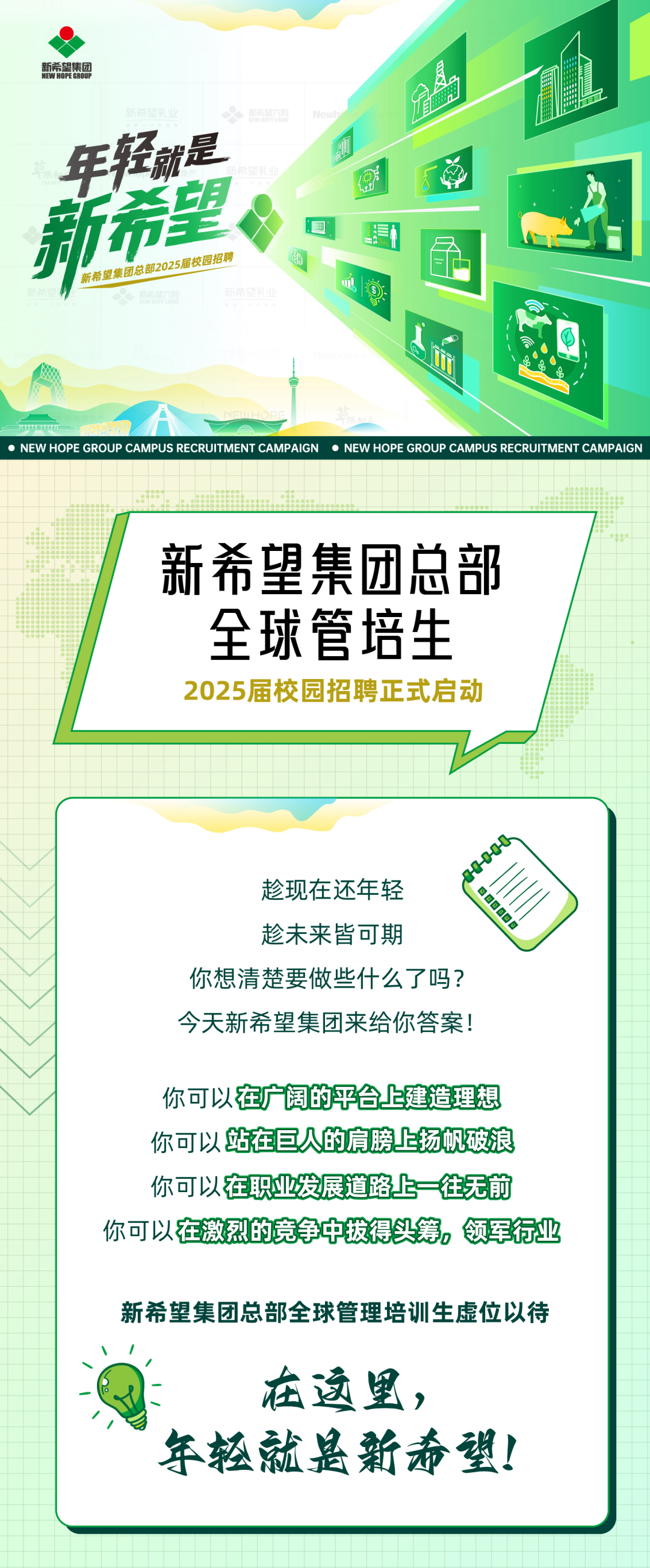 <p>年轻就是</p>
<p>新希望</p>
<p>新希望集团总部2025居校园招聘</p>
<p>NEW HOPE GROUP CAMPUS RECRUITMENT CAMPAIGN ● NEW HOPE GROUP CAMPUS RECRUITMENT CAMPAIGN</p>
<p>新希望集团总部<br/>全球管培生<br/>2025届校园招聘正式启动</p>
<p>趁现在还年轻</p>
<p>00600</p>
<p>趁未来皆可期</p>
<p>你想清楚要做些什么了吗?<br/>今天新希望集团来给你答案!</p>
<p>你可以在广阔的平台上建造理想<br/>你可以站在巨人的肩膀上扬帆破浪<br/>你可以在职业发展道路上一往无前<br/>你可以在激烈的竞争中拨得头筹，领军行业</p>
<p>新希望集团总部全球管理培训生虚位以待</p>
<p>在这里，</p>
<p>年轻就是新希望!</p>
