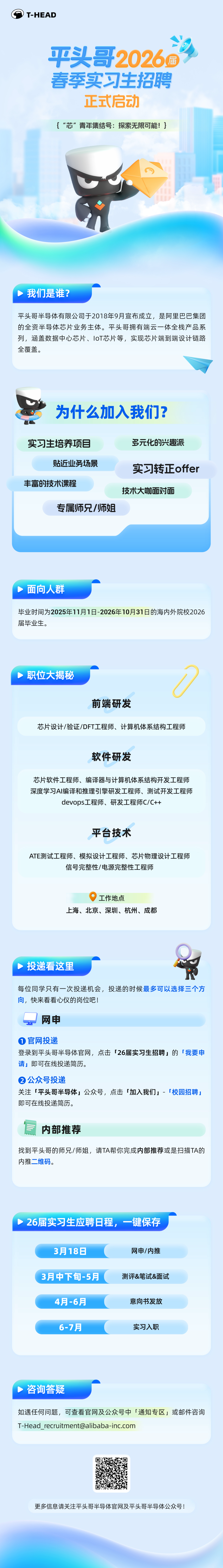 <p>T-HEAD</p>
<p>平头哥2026瘋<br/>春季实习生招聘<br/>正式启动</p>
<p>{“芯”青年集结号:探索无限可能!}</p>
<p>我们是谁?</p>
<p>平头哥半导体有限公司于2018年9月宣布成立，是阿里巴巴集团<br/>的全资半导体芯片业务主体。平头哥拥有端云一体全栈产品系<br/>列，涵盖数据中心芯片、IoT芯片等，实现芯片端到端设计链路<br/>全覆盖。</p>
<p>为什么加入我们?</p>
<p>实习生培养项目</p>
<p>多元化的兴趣派</p>
<p>贴近业务场景</p>
<p>丰富的技术课程</p>
<p>专属师兄/师姐</p>
<p>实习转正offer<br/>技术大咖面对面</p>
<p>面向人群</p>
<p>毕业时间为2025年11月1日-2026年10月31日的海内外院校2026<br/>届毕业生。</p>
<p>职位大揭秘</p>
<p>前端研发</p>
<p>芯片设计/验证/DFT工程师、计算机体系结构工程师</p>
<p>软件研发</p>
<p>芯片软件工程师、编译器与计算机体系结构开发工程师<br/>深度学习AI编译和推理引擎研发工程师、测试开发工程师</p>
<p>devops工程师、研发工程师C/C++</p>
<p>平台技术</p>
<p>ATE测试工程师、模拟设计工程师、芯片物理设计工程师</p>
<p>信号完整性/电源完整性工程师</p>
<p>工作地点</p>
<p>上海、北京、深圳、杭州、成都</p>
<p>投递看这里</p>
<p>每位同学只有一次投递机会，投递的时候最多可以选择三个方<br/>向，快来看看心仪的岗位吧!</p>
<p>网申</p>
<p>1官网投递</p>
<p>登录到平头哥半导体官网，点击「26届实习生招聘」的「我要申<br/>请」即可在线投递简历。</p>
<p>②公众号投递</p>
<p>关注「平头哥半导体」公众号，点击「加入我们」-「校园招聘<br/>即可在线投递简历。</p>
<p>内部推荐</p>
<p>找到平头哥的师兄/师姐，请TA帮你完成内部推荐或是扫描TA的<br/>内推二维码。</p>
<p>26届实习生应聘日程，一键保存</p>
<p>3月18日</p>
<p>网申/内推</p>
<p>3月中下旬-5月</p>
<p>测评&笔试&面试</p>
<p>4月-6月</p>
<p>意向书发放</p>
<p>6-7月</p>
<p>实习入职</p>
<p>咨询答疑</p>
<p>如遇任何问题，可查看官网及公众号中「通知专区」或邮件咨询<br/>T-Head ****</p>
<p>更多信息请关注平头哥半导体官网及平头哥半导体公众号!</p>
