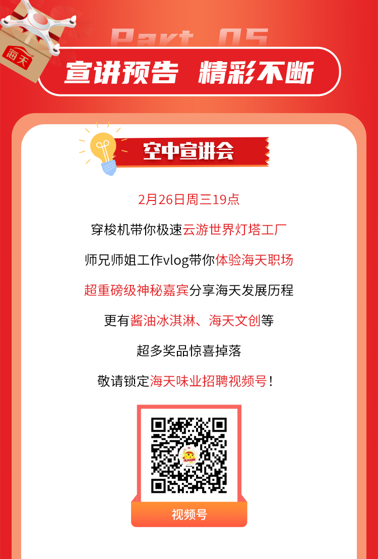 <p>nC</p>
<p>海平</p>
<p>宣讲预告精彩不断</p>
<p>~(af空中宣讲会 </p>
<p>2月26日周三19点</p>
<p>穿梭机带你极速云游世界灯塔工厂</p>
<p>师兄师姐工作vlog带你体验海天职场</p>
<p>超重磅级神秘嘉宾分享海天发展历程</p>
<p>更有酱油冰淇淋、海天文创等</p>
<p>超多奖品惊喜掉落</p>
<p>敬请锁定海天味业招聘视频号!</p>
<p>视频号</p>
