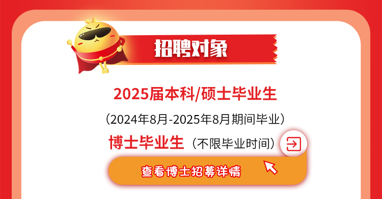 <p>招聘对象</p>
<p>2025届本科/硕士毕业生</p>
<p>(2024年8月-2025年8月期间毕业)</p>
<p>博士毕业生(不限毕业时间)团</p>
<p>查看博士招募详情B</p>
