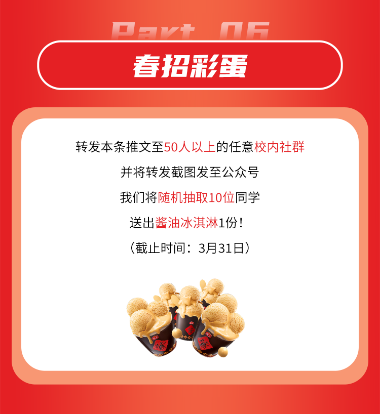 <p>春招彩蛋</p>
<p>转发本条推文至50人以上的任意校内社群</p>
<p>并将转发截图发至公众号<br/>我们将随机抽取10位同学</p>
<p>送出酱油冰淇淋1份!</p>
<p>(截止时间:3月31日)</p>
