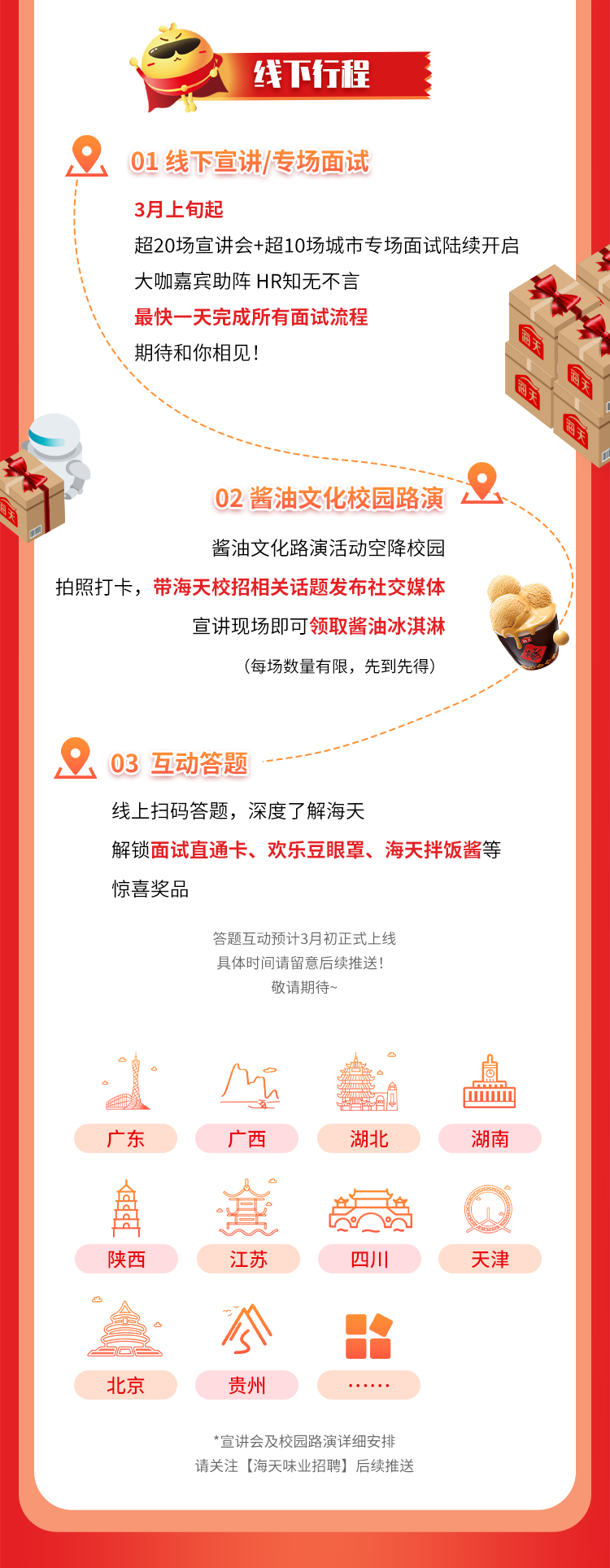 <p>线下行程</p>
<p>01线下宣讲/专场面试</p>
<p>3月上旬起</p>
<p>超20场宣讲会+超10场城市专场面试陆续开启<br/>大咖嘉宾助阵HR知无不言</p>
<p>最快一天完成所有面试流程</p>
<p> </p>
<p>期待和你相见!</p>
<p>商子</p>
<p>子</p>
<p>每子</p>
<p>02酱油文化校园路演</p>
<p>酱油文化路演活动空降校园</p>
<p>拍照打卡，<br/>带海天校招相关话题发布社交媒体</p>
<p>宣讲现场即可领取酱油冰淇淋</p>
<p>(每场数量有限，先到先得)</p>
<p>03 互动答题</p>
<p>线上扫码答题，深度了解海天</p>
<p>解锁面试直通卡、欢乐豆眼罩、海天拌饭酱等<br/>惊喜奖品</p>
<p>答题互动预计3月初正式上线<br/>具体时间请留意后续推送!</p>
<p>敬请期待~</p>
<p>广东</p>
<p>广西</p>
<p>湖北</p>
<p>湖南</p>
<p>4</p>
<p>陕西</p>
<p>江苏</p>
<p>四川</p>
<p>天津</p>
<p>北京</p>
<p>公</p>
<p>贵州</p>
<p>*宣讲会及校园路演详细安排<br/>请关注[海天味业招聘]后续推送</p>
