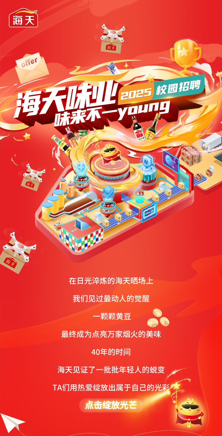 <p>(海天</p>
<p>备</p>
<p>海天H力</p>
<p>offer</p>
<p>味业2025校园招聘</p>
<p>海天床来不young I</p>
<p>在日光淬炼的海天晒场上</p>
<p>我们见过最动人的觉醒</p>
<p>-颗颗黄豆</p>
<p>最终成为点亮万家烟火的美味</p>
<p>40年的时间</p>
<p>海天见证了一批批年轻人的蜕变</p>
<p>TA们用热爱绽放出属于自己的光彩本</p>
<p>点击绽放光芒</p>
