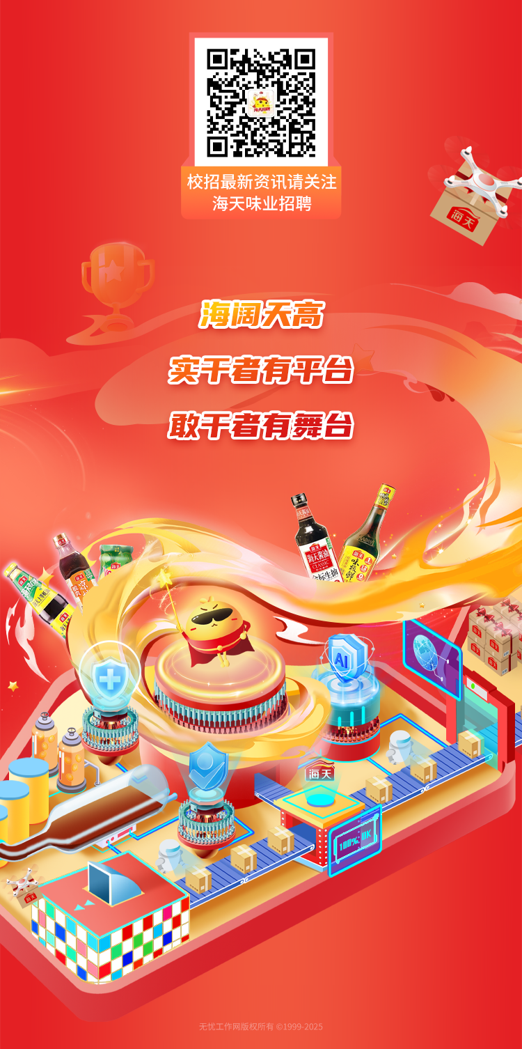 <p>校招最新资讯请关注</p>
<p>海天味业招聘</p>
<p>海阔天高</p>
<p>实于者有平台</p>
<p>敢干者有舞台</p>
<p>4中</p>
<p>海天</p>
<p>无忧工作网版权所有01999 2025</p>
