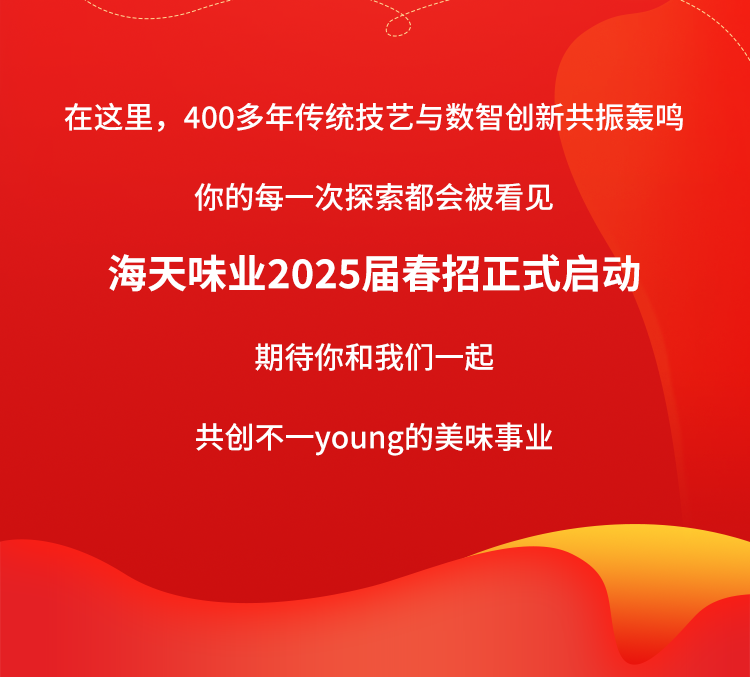 <p>在这里，400多年传统技艺与数智创新共振轰鸣</p>
<p>你的每一次探索都会被看见</p>
<p>海天味业2025届春招正式启动</p>
<p>期待你和我们一起</p>
<p>共创不一young的美味事业</p>
