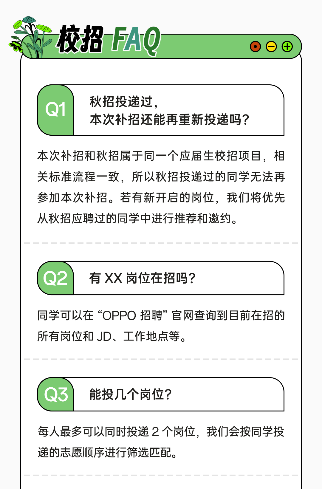 <p>校招FAQ</p>
<p>Q1</p>
<p>秋招投递过,</p>
<p>本次补招还能再重新投递吗?</p>
<p>本次补招和秋招属于同一个应届生校招项目，相<br/>关标准流程一致，所以秋招投递过的同学无法再<br/>参加本次补招。若有新开启的岗位，我们将优先<br/>从秋招应聘过的同学中进行推荐和邀约。</p>
<p>Q2</p>
<p>有XX岗位在招吗?</p>
<p>同学可以在“OPPO招聘”官网查询到目前在招的<br/>所有岗位和JD、工作地点等。</p>
<p>Q3</p>
<p>能投几个岗位?</p>
<p>每人最多可以同时投递2个岗位，我们会按同学投<br/>递的志愿顺序进行筛选匹配。</p>

