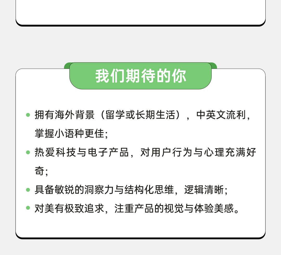 <p>我们期待的你</p>
<p>拥有海外背景(留学或长期生活)，中英文流利，<br/>掌握小语种更佳;</p>
<p>热爱科技与电子产品，对用户行为与心理充满好<br/>奇;</p>
<p>具备敏锐的洞察力与结构化思维，逻辑清晰;<br/>对美有极致追求，注重产品的视觉与体验美感。</p>

