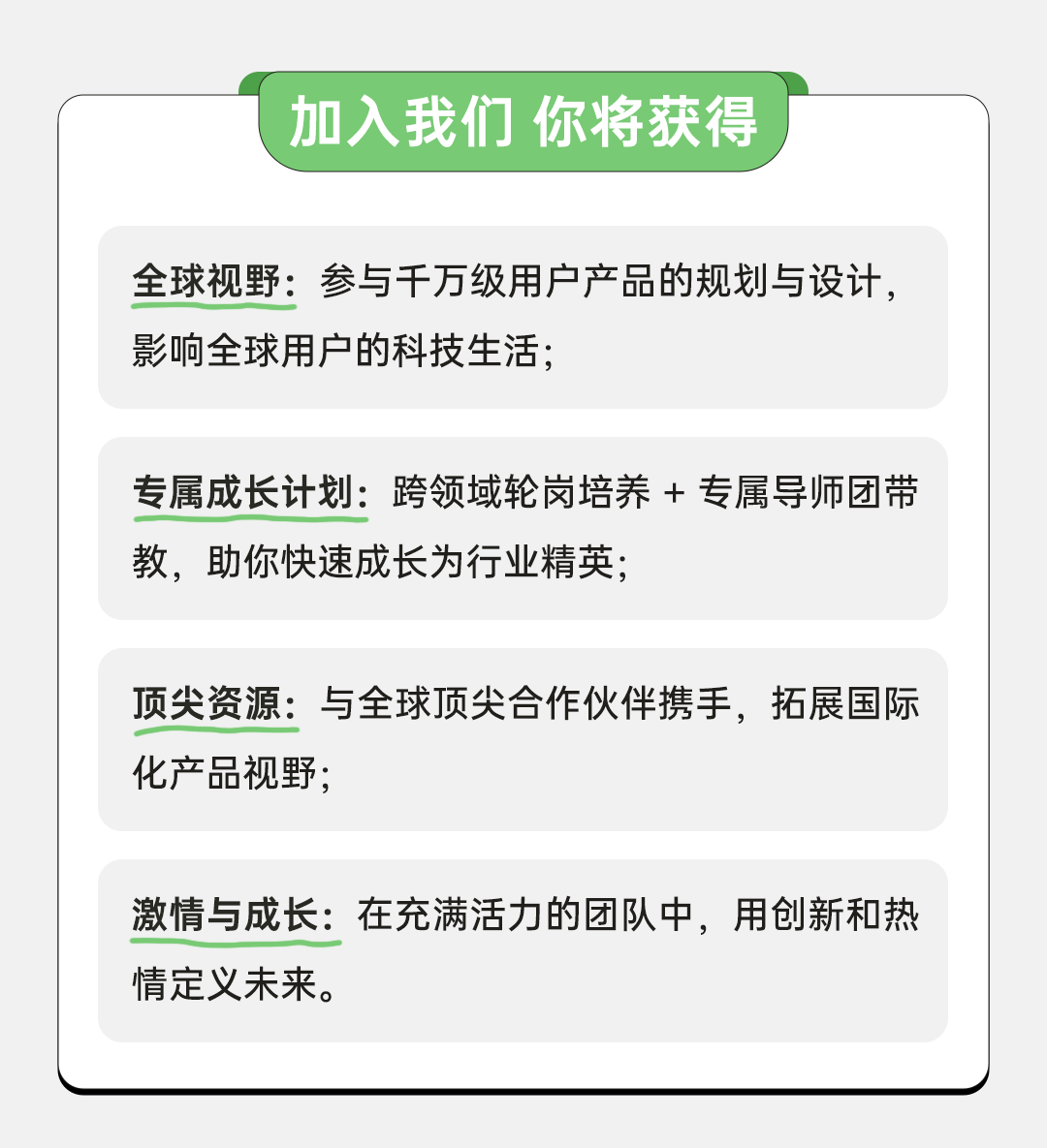 <p>加入我们你将获得</p>
<p>全球视野:参与千万级用户产品的规划与设计，<br/>影响全球用户的科技生活;</p>
<p>专属成长计划:跨领域轮岗培养+专属导师团带<br/>教，助你快速成长为行业精英;</p>
<p>顶尖资源:与全球顶尖合作伙伴携手，拓展国际<br/>化产品视野;</p>
<p>激情与成长:在充满活力的团队中，用创新和热<br/>情定义未来。</p>

