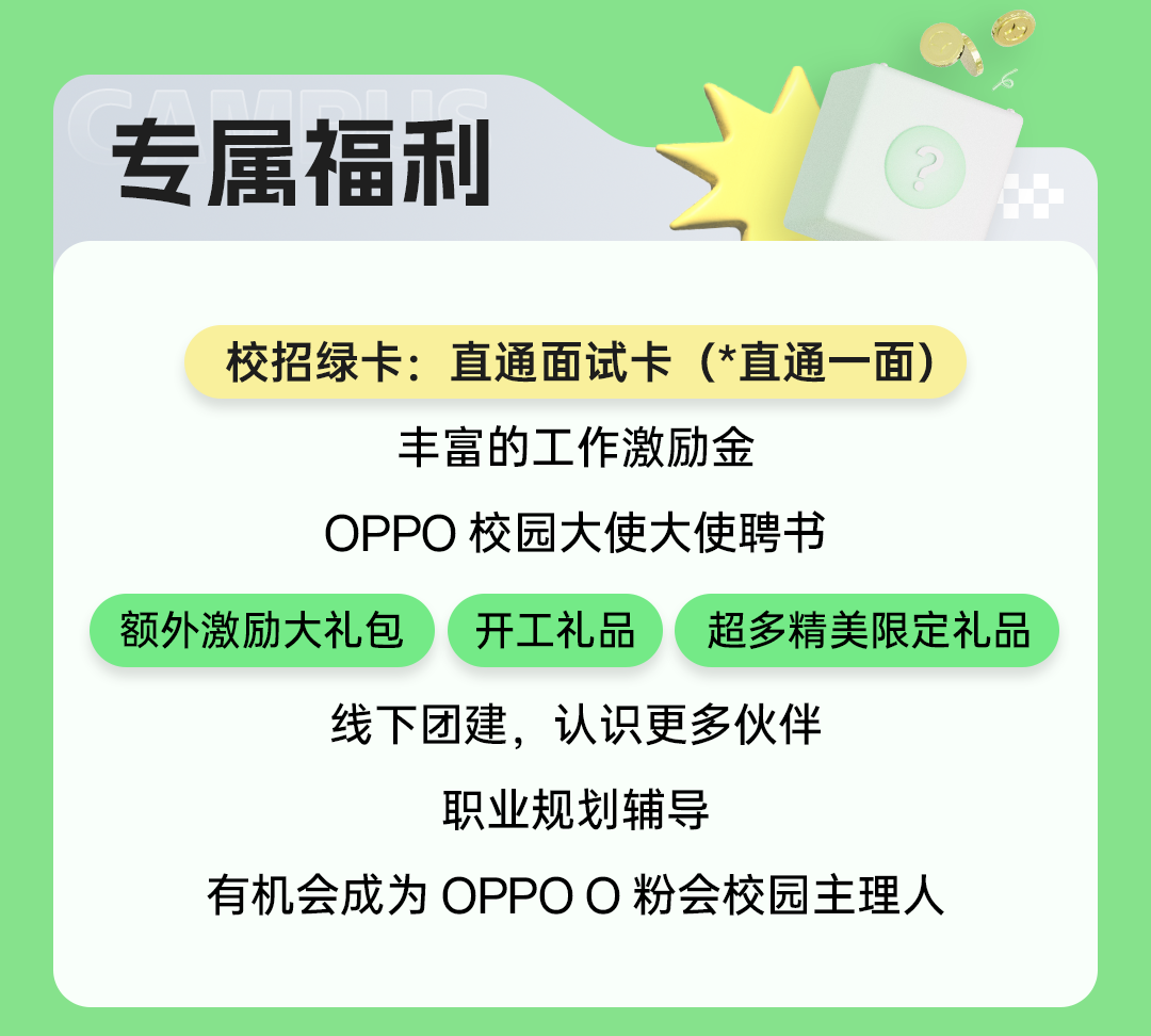 
<table>
<tr><td></td>
<td></td>
<td>VI</td>
</tr>
<tr><td colspan="3">专属福 利 (校招绿卡:直通面试卡(*直通一 -面)丰富的工作激励金OPPO校园大使大使聘书</td>
</tr>
<tr><td colspan="3">额外激励大礼包 ) 开工礼品 ( 超多精美限定礼品</td>
</tr>
<tr><td colspan="3">线下团建,认识更多伙伴职业规划辅导有机会成为OPPOO粉会校园主理人</td>
</tr>
</table>
