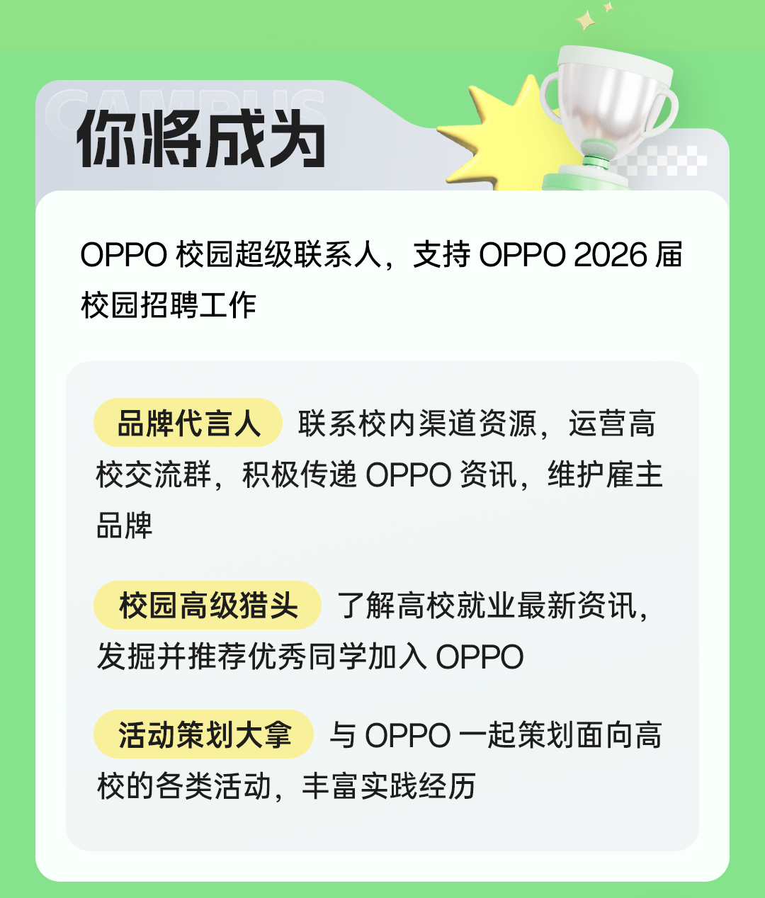 <p>你将成为</p>
<p>OPP0校园超级联系人，支持OPP0 2026届<br/>校园招聘工作</p>
<p>品牌代言人联系校内渠道资源，运营高<br/>校交流群，积极传递 OPPO资讯，维护雇主<br/>品牌</p>
<p>校园高级猎头<br/>了解高校就业最新资讯，<br/>发掘并推荐优秀同学加入OPPO</p>
<p>活动策划大拿与 OPPO一起策划面向高<br/>校的各类活动，丰富实践经历</p>
