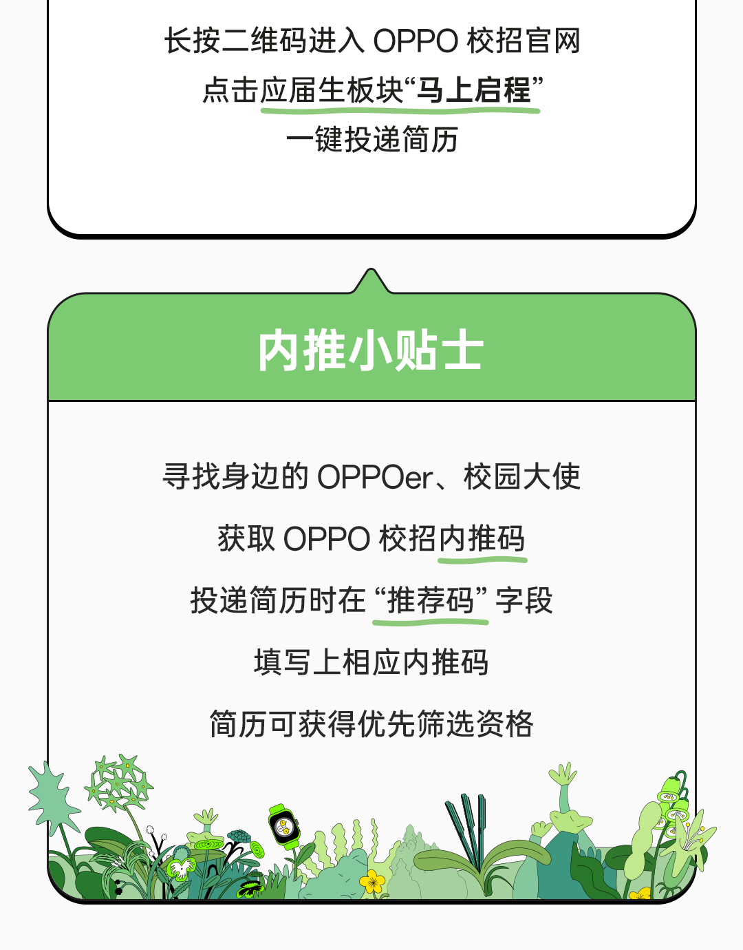 <p>长按二维码进入OPPO校招官网</p>
<p>点击应届生板块“马上启程”</p>
<p>一键投递简历</p>
<p>内推小贴士</p>
<p>寻找身边的OPPOer、校园大使</p>
<p>获取OPPO校招内推码</p>
<p>投递简历时在“推荐码”字段</p>
<p>填写上相应内推码</p>
<p>简历可获得优先筛选资格</p>
<p>Coosl</p>
<p>Co</p>
<p>Moa</p>
