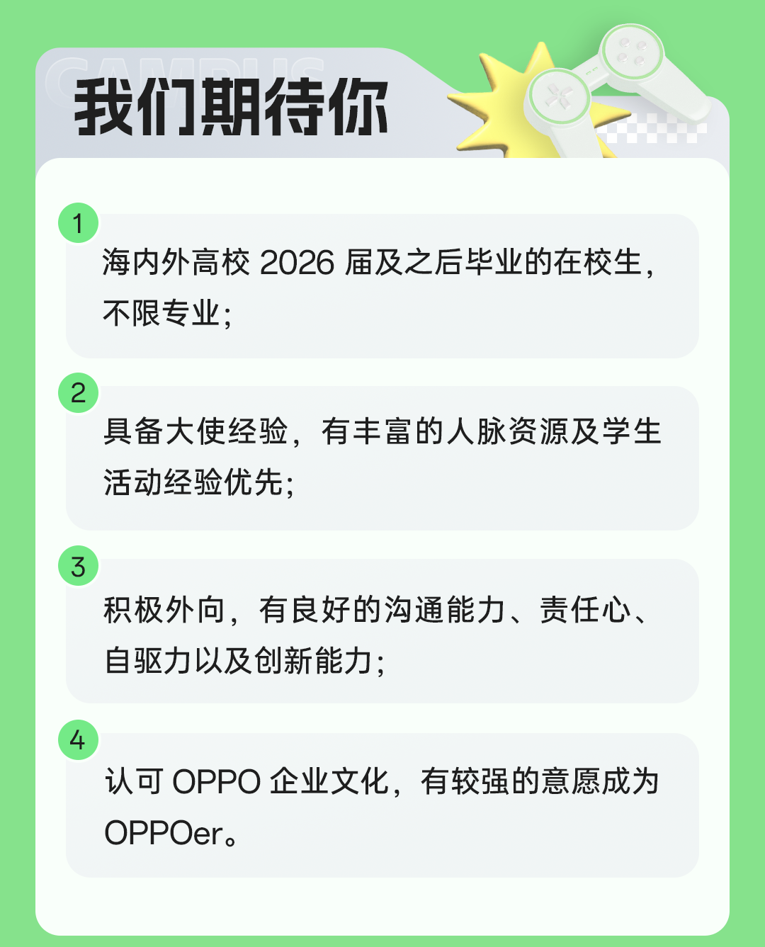 <p>我们期待你</p>
<p>1</p>
<p>海内外高校2026届及之后毕业的在校生，<br/>不限专业;</p>
<p>2</p>
<p>具备大使经验，有丰富的人脉资源及学生<br/>活动经验优先;</p>
<p>3</p>
<p>积极外向，有良好的沟通能力、责任心、<br/>自驱力以及创新能力;</p>
<p>4</p>
<p>认可OPPO企业文化，有较强的意愿成为<br/>OPPOer。</p>
