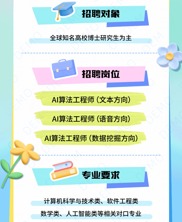 <p>招聘对象</p>
<p>全球知名高校博士研究生为主</p>
<p>招聘岗位</p>
<p>AI算法工程师(文本方向)<br/>AI算法工程师(语音方向)<br/>AI算法工程师(数据挖掘方向)</p>
<p>专业要求</p>
<p>计算机科学与技术类、软件工程类<br/>数学类、人工智能类等相关对口专业</p>
