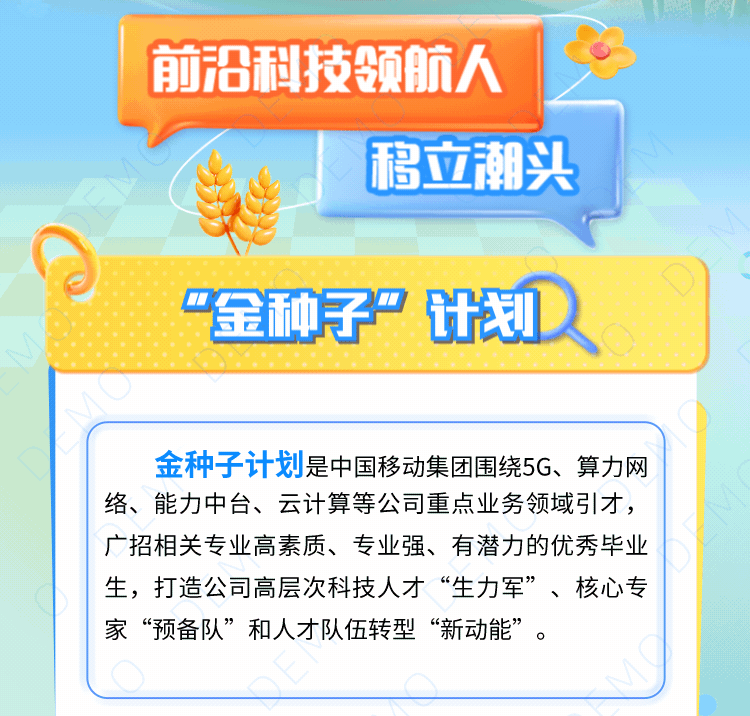 <p>移立潮头</p>

<table>
<tr><td colspan="2">前沿技领航人</td>
</tr>
<tr><td></td>
<td></td>
</tr>
<tr><td>上 I</td>
<td></td>
</tr>
<tr><td colspan="2">“金种子”计划D</td>
</tr>
<tr><td colspan="2">金种子计划是中国移动集团围绕5G、算力网络、能力中台、云计算等公司重点业务领域引才,广招相关专业高素质、专业强、有潜力的优秀毕业生,打造公司高层次科技人才“生力军”、核心专家“预备队”和人才队伍转型“新动能”。</td>
</tr>
</table>
