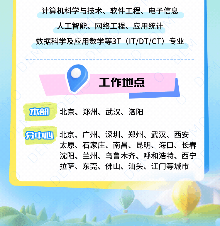 <p>计算机科学与技术、软件工程、电子信息</p>
<p>人工智能、网络工程、应用统计</p>
<p>数据科学及应用数学等3T(IT/DT/CT)专业</p>
<p>工作地点</p>
<p>本部北京、郑州、武汉、洛阳</p>
<p>分中心<br/>北京、广州、深圳、郑州、武汉、西安</p>
<p>太原、石家庄、南昌、昆明、海口、长春<br/>沈阳、兰州、乌鲁木齐、呼和浩特、西宁<br/>拉萨、东莞、佛山、汕头、江门等城市</p>
