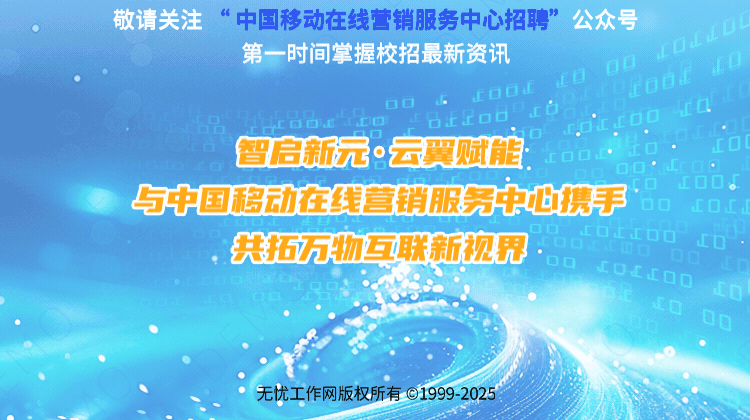 <p>敬请关注6中国移动在线销服务中心招聘”公众号</p>
<p>第一时间掌握校招最新资讯00L0山L0</p>
<p>LOOEr0orodat0</p>
<p>D☐dC</p>
<p>DOLcOd上工☐☐、r.dcL00o.</p>
<p>智启新元。云翼赋能:C☐☐LdO oO°Lr0.dol</p>
<p>☐.0D。</p>
<p>与中国移动在线营销服务中必携手0O LOd,</p>
<p>共拓万物互联新视界0☐0ODOdoELao0O00r6.co .山0</p>
<p>0</p>
<p>d0</p>
<p>0g</p>
<p>无忧工作网版权所有01999-2025</p>
