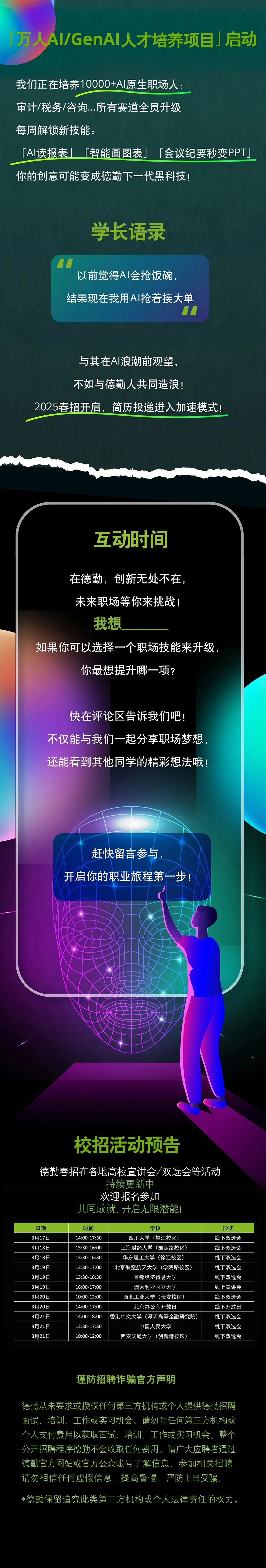 <p>「万人AI/GenAl人才培养项目」启动</p>
<p>我们正在培养10000+AI原生职场人:</p>
<p>审计/税务/咨询...所有赛道全员升级</p>
<p>每周解锁新技能:</p>
<p>0</p>
<p>[AI读报表</p>
<p>「智能画图表」「会议纪要秒变PPT」</p>
<p>你的创意可能变成德勤下一代黑科技!</p>
<p>学长语录</p>
<p>LL一</p>
<p>以前觉得AI会抢饭碗，<br/>结果现在我用AI抢着接大单</p>
<p>与其在AI浪潮前观望，</p>
<p>不如与德勤人共同造浪!</p>
<p>2025春招开启，简历投递进入加速模式!</p>
<p>互动时间</p>
<p>在德勤，创新无处不在</p>
<p>未来职场等你来挑战<br/>我想</p>
<p>如果你可以选择一个职场技能来升级</p>
<p>你最想提升哪一项?</p>
<p>快在评论区告诉我们吧!</p>
<p>不仅能与我们一起分享职场梦想.<br/>还能看到其他同学的精彩想法哦!</p>
<p>赶快留言参与</p>
<p>开启你的职业旅程第一步!</p>
<p>校招活动预告</p>
<p>德勤春招在各地高校宣讲会/双选会等活动</p>
<p>持续更新中</p>
<p>欢迎报名参加</p>
<p>共同成就,开启无限潜能!</p>
<p>日期</p>
<p>3月17日<br/>3月18日<br/>3月18日<br/>3月19日<br/>3月19日<br/>3月19日<br/>3月20日<br/>3月20日<br/>3月21日<br/>3月21日<br/>3月21日</p>
<p>时间<br/>14:00-17:30<br/>13:30-16:00<br/>13:30-16:30<br/>13:30-17:00<br/>13:30-16:30<br/>16:00-17:00<br/>10:00-12:00<br/>14:00-17:00<br/>14:00-18:00<br/>13:30-17:30<br/>10:00-12:00</p>
<p>学校</p>
<p>四川大学(望江校区)<br/>上海财经大学(国定路校区)<br/>华东理工大学(徐汇校区)<br/>北京航空航天大学(学院路校区</p>
<p>首都经济贸易大学</p>
<p>澳大利亚国立大学</p>
<p>西北工业大学(长安校区)</p>
<p>北京办公室开放日</p>
<p>香港中文大学(深圳高等金融研究院)</p>
<p>中国人民大学</p>
<p>西安交通大学(创新港校区)</p>
<p>形式<br/>线下双选会<br/>线下双选会<br/>线下双选会<br/>线下双选会<br/>线下双选会<br/>线上宣讲会<br/>线下双选会<br/>线下开放日<br/>线下双选会<br/>线下双选会<br/>线下双选会</p>
<p>谨防招聘诈骗官方声明</p>
<p>德勤从未要求或授权任何第三方机构或个人提供德勤招聘<br/>面试、培训、工作或实习机会。请勿向任何第三方机构或<br/>个人支付费用以获取面试、培训、工作或实习机会。整个<br/>公开招聘程序德勤不会收取任何费用。请广大应聘者通过<br/>德勤官方网站或官方公众账号了解信息、参加相关招聘<br/>请勿相信任何虚假信息，提高警惕，严防上当受骗。</p>
<p>*德勤保留追究此类第三方机构或个人法律责任的权力。</p>
