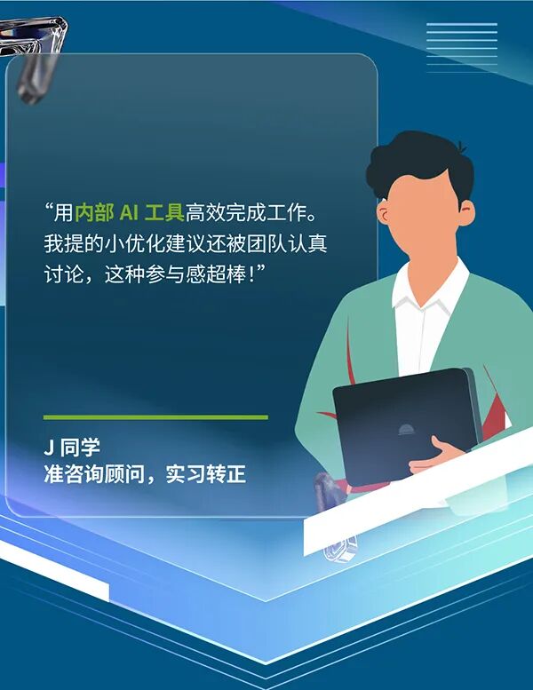 <p>&ldquo;用内部 AI工具高效完成工作。</p>
<p>我提的小优化建议还被团队认真</p>
<p>讨论,这种参与感超棒！&rdquo;</p>
<p>J同学</p>
<p>准咨询顾问，实习转正</p>
