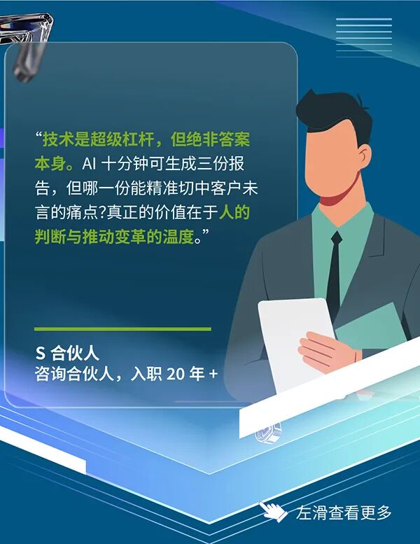 <p>&ldquo;技术是超级杠杆,但绝非答案</p>
<p>本身。AI十分钟可生成三份报</p>
<p>告,但哪一份能精准切中客户未</p>
<p>言的痛点?真正的价值在于人的</p>
<p>判断与推动变革的温度。&rdquo;</p>
<p>S合伙人</p>
<p>咨询合伙人，入职20年+</p>
<p>左滑查看更多</p>
