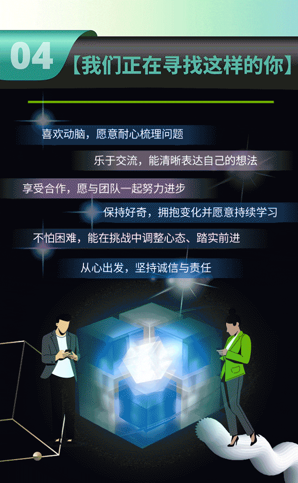 <p>04</p>
<p>(我们正在寻找这样的你</p>
<p>喜欢动脑,愿意耐心梳理问题</p>
<p>乐于交流，能清晰表达自己的想法</p>
<p>享受合作，愿与团队一起努力进步</p>
<p>保持好奇,拥抱变化并愿意持续学习</p>
<p>不怕困难,能在挑战中调整心态、踏实前进</p>
<p>从心出发,坚持诚信与责任</p>
