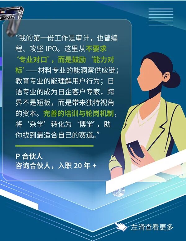 <p>我的第一份工作是审计，也曾编</p>
<p>程、攻坚1P0。 这里从不要求</p>
<p>专业对口&rsquo;，而是鼓励能力对</p>
<p>标&rdquo;一材料专业的能洞察供应链；</p>
<p>教育专业的能理解用户行为；日</p>
<p>语专业的成为日企客户专家，跨</p>
<p>界不是短板,而是带来独特视角</p>
<p>的资本。完善的培训与轮岗机制，</p>
<p>将杂学&rsquo;转化为博学,助</p>
<p>你找到最适合自己的赛道。&rdquo;</p>
<p>P合伙人</p>
<p>咨询合伙人，入职20年+</p>
<p>左滑查看更多</p>
