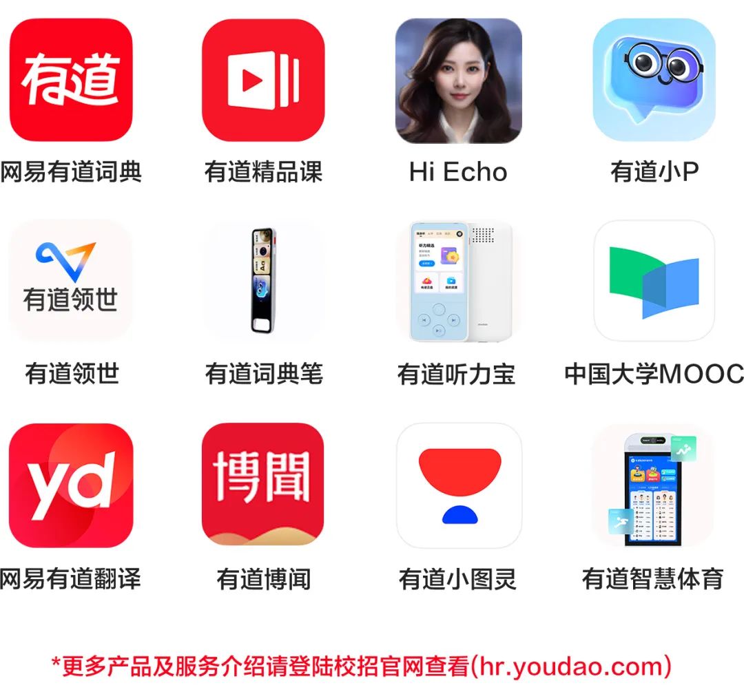 <p>有道<br/>网易有道词典</p>
<p>有道精品课</p>
<p>HiEcho</p>
<p>有道小P</p>
<p>有道领世</p>
<p>有道领世</p>
<p>有道词典笔</p>
<p>有道听力宝</p>
<p>中国大学MOOC</p>
<p>yd<br/>博聞</p>
<p>网易有道翻译</p>
<p>有道博闻</p>
<p>有道小图灵</p>
<p>有道智慧体育</p>
<p>*更多产品及服务介绍请登陆校招官网查看(hr.youdao.com)</p>